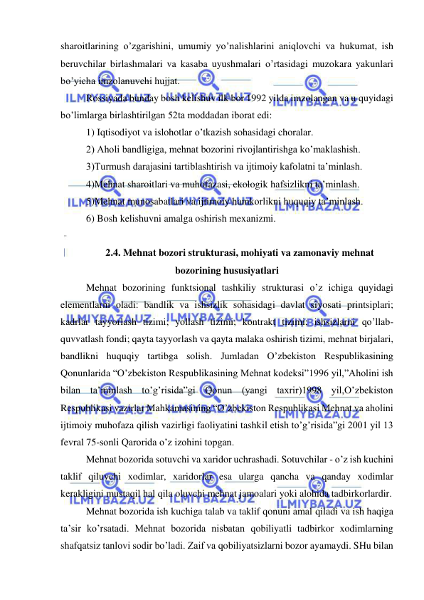  
 
sharoitlarining o’zgarishini, umumiy yo’nalishlarini aniqlovchi va hukumat, ish 
beruvchilar birlashmalari va kasaba uyushmalari o’rtasidagi muzokara yakunlari 
bo’yicha imzolanuvchi hujjat.  
Rossiyada bunday bosh kelishuv ilk bor 1992 yilda imzolangan va u quyidagi 
bo’limlarga birlashtirilgan 52ta moddadan iborat edi:  
1) Iqtisodiyot va islohotlar o’tkazish sohasidagi choralar. 
2) Aholi bandligiga, mehnat bozorini rivojlantirishga ko’maklashish.  
3)Turmush darajasini tartiblashtirish va ijtimoiy kafolatni ta’minlash.  
4)Mehnat sharoitlari va muhofazasi, ekologik hafsizlikni ta’minlash.  
5)Mehnat munosabatlari va ijtimoiy hamkorlikni huquqiy ta’minlash.  
6) Bosh kelishuvni amalga oshirish mexanizmi.  
 
2.4. Mehnat bozori strukturasi, mohiyati va zamonaviy mehnat 
bozorining hususiyatlari  
Mehnat bozorining funktsional tashkiliy strukturasi o’z ichiga quyidagi 
elementlarni oladi: bandlik va ishsizlik sohasidagi davlat siyosati printsiplari; 
kadrlar tayyorlash tizimi; yollash tizimi; kontrakt tizimi; ishsizlarni qo’llab-
quvvatlash fondi; qayta tayyorlash va qayta malaka oshirish tizimi, mehnat birjalari, 
bandlikni huquqiy tartibga solish. Jumladan O’zbekiston Respublikasining 
Qonunlarida “O’zbekiston Respublikasining Mehnat kodeksi”1996 yil,”Aholini ish 
bilan ta’minlash to’g’risida”gi Qonun (yangi taxrir)1998 yil,O’zbekiston 
Respublikasi vazirlar Mahkamasining “O’zbekiston Respublikasi Mehnat va aholini 
ijtimoiy muhofaza qilish vazirligi faoliyatini tashkil etish to’g’risida”gi 2001 yil 13 
fevral 75-sonli Qarorida o’z izohini topgan. 
Mehnat bozorida sotuvchi va xaridor uchrashadi. Sotuvchilar - o’z ish kuchini 
taklif qiluvchi xodimlar, xaridorlar esa ularga qancha va qanday xodimlar 
kerakligini mustaqil hal qila oluvchi mehnat jamoalari yoki alohida tadbirkorlardir. 
Mehnat bozorida ish kuchiga talab va taklif qonuni amal qiladi va ish haqiga 
ta’sir ko’rsatadi. Mehnat bozorida nisbatan qobiliyatli tadbirkor xodimlarning 
shafqatsiz tanlovi sodir bo’ladi. Zaif va qobiliyatsizlarni bozor ayamaydi. SHu bilan 
