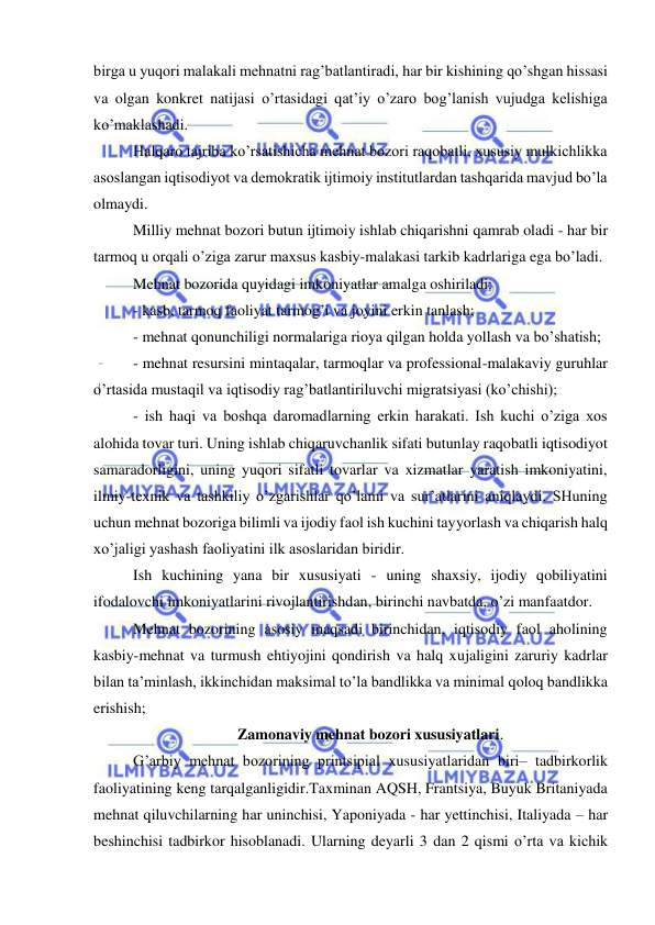  
 
birga u yuqori malakali mehnatni rag’batlantiradi, har bir kishining qo’shgan hissasi 
va olgan konkret natijasi o’rtasidagi qat’iy o’zaro bog’lanish vujudga kelishiga 
ko’maklashadi.  
Halqaro tajriba ko’rsatishicha mehnat bozori raqobatli, xususiy mulkichlikka 
asoslangan iqtisodiyot va demokratik ijtimoiy institutlardan tashqarida mavjud bo’la 
olmaydi.  
Milliy mehnat bozori butun ijtimoiy ishlab chiqarishni qamrab oladi - har bir 
tarmoq u orqali o’ziga zarur maxsus kasbiy-malakasi tarkib kadrlariga ega bo’ladi.  
Mehnat bozorida quyidagi imkoniyatlar amalga oshiriladi:  
- kasb, tarmoq faoliyat tarmog’i va joyini erkin tanlash;  
- mehnat qonunchiligi normalariga rioya qilgan holda yollash va bo’shatish;  
- mehnat resursini mintaqalar, tarmoqlar va professional-malakaviy guruhlar 
o’rtasida mustaqil va iqtisodiy rag’batlantiriluvchi migratsiyasi (ko’chishi);  
- ish haqi va boshqa daromadlarning erkin harakati. Ish kuchi o’ziga xos 
alohida tovar turi. Uning ishlab chiqaruvchanlik sifati butunlay raqobatli iqtisodiyot 
samaradorligini, uning yuqori sifatli tovarlar va xizmatlar yaratish imkoniyatini, 
ilmiy-texnik va tashkiliy o’zgarishlar qo’lami va sur’atlarini aniqlaydi. SHuning 
uchun mehnat bozoriga bilimli va ijodiy faol ish kuchini tayyorlash va chiqarish halq 
xo’jaligi yashash faoliyatini ilk asoslaridan biridir.  
Ish kuchining yana bir xususiyati - uning shaxsiy, ijodiy qobiliyatini 
ifodalovchi imkoniyatlarini rivojlantirishdan, birinchi navbatda, o’zi manfaatdor.  
Mehnat bozorining asosiy maqsadi birinchidan, iqtisodiy faol aholining 
kasbiy-mehnat va turmush ehtiyojini qondirish va halq xujaligini zaruriy kadrlar 
bilan ta’minlash, ikkinchidan maksimal to’la bandlikka va minimal qoloq bandlikka 
erishish;  
Zamonaviy mehnat bozori xususiyatlari. 
G’arbiy mehnat bozorining printsipial xususiyatlaridan biri– tadbirkorlik 
faoliyatining keng tarqalganligidir.Taxminan AQSH, Frantsiya, Buyuk Britaniyada 
mehnat qiluvchilarning har uninchisi, Yaponiyada - har yettinchisi, Italiyada – har 
beshinchisi tadbirkor hisoblanadi. Ularning deyarli 3 dan 2 qismi o’rta va kichik 
