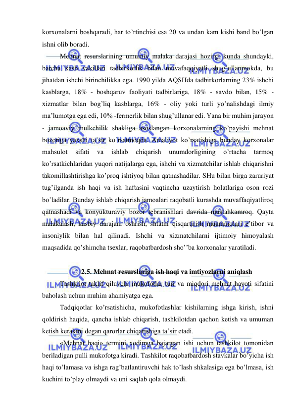  
 
korxonalarni boshqaradi, har to’rtinchisi esa 20 va undan kam kishi band bo’lgan 
ishni olib boradi.  
Mehnat resurslarining umumiy malaka darajasi hozirgi kunda shundayki, 
barcha kasb vakillari tadbirkorlik bilan muvafaqqiyatli shug’ullanmokda, bu 
jihatdan ishchi birinchilikka ega. 1990 yilda AQSHda tadbirkorlarning 23% ishchi 
kasblarga, 18% - boshqaruv faoliyati tadbirlariga, 18% - savdo bilan, 15% - 
xizmatlar bilan bog’liq kasblarga, 16% - oliy yoki turli yo’nalishdagi ilmiy 
ma’lumotga ega edi, 10% -fermerlik bilan shug’ullanar edi. Yana bir muhim jarayon 
- jamoaviy mulkchilik shakliga asoslangan korxonalarning ko’payishi mehnat 
bozoriga yaxshi ta’sir ko’rsatmoqda. Amaliyot ko’rsatishiga bunday korxonalar 
mahsulot 
sifati 
va 
ishlab 
chiqarish 
unumdorligining 
o’rtacha 
tarmoq 
ko’rsatkichlaridan yuqori natijalarga ega, ishchi va xizmatchilar ishlab chiqarishni 
takomillashtirishga ko’proq ishtiyoq bilan qatnashadilar. SHu bilan birga zaruriyat 
tug’ilganda ish haqi va ish haftasini vaqtincha uzaytirish holatlariga oson rozi 
bo’ladilar. Bunday ishlab chiqarish jamoalari raqobatli kurashda muvaffaqiyatliroq 
qatnashadi va konyukturaviy bozor tebranishlari davrida mustahkamroq. Qayta 
malakalash, kasbiy darajani oshrish, shtatni qisqartirish muammolari e’tibor va 
insoniylik bilan hal qilinadi. Ishchi va xizmatchilarni ijtimoiy himoyalash 
maqsadida qo’shimcha tsexlar, raqobatbardosh sho’’ba korxonalar yaratiladi. 
 
2.5. Mehnat resurslariga ish haqi va imtiyozlarni aniqlash 
Tashkilot taklif qiluvchi mukofotlar turi va miqdori mehnat hayoti sifatini 
baholash uchun muhim ahamiyatga ega. 
Tadqiqotlar ko’rsatishicha, mukofotlashlar kishilarning ishga kirish, ishni 
qoldirish haqida, qancha ishlab chiqarish, tashkilotdan qachon ketish va umuman 
ketish kerakmi degan qarorlar chiqarishiga ta’sir etadi.  
«Mehnat haqi» termini xodimga bajargan ishi uchun tashkilot tomonidan 
beriladigan pulli mukofotga kiradi. Tashkilot raqobatbardosh stavkalar bo’yicha ish 
haqi to’lamasa va ishga rag’batlantiruvchi hak to’lash shkalasiga ega bo’lmasa, ish 
kuchini to’play olmaydi va uni saqlab qola olmaydi. 
