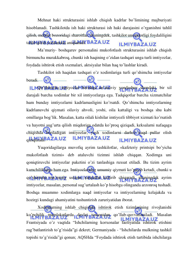  
 
Mehnat haki strukturasini ishlab chiqish kadrlar bo’limining majburiyati 
hisoblanadi. Tashkilotda ish haki strukturasi ish haki darajasini o’rganishni tahlil 
qilish, mehnat bozoridagi sharoitlar, shuningdek, tashkilot unumdorligi foydaliligini 
tahlil qilish yordamida aniqlanadi. 
Ma’muriy- boshqaruv personalini mukofotlash strukturasini ishlab chiqish 
birmuncha murakkabroq, chunki ish haqining o’zidan tashqari unga turli imtiyozlar, 
foydada ishtirok etish sxemalari, aktsiyalar bilan haq to’lashlar kiradi. 
Tashkilot ish haqidan tashqari o’z xodimlariga turli qo’shimcha imtiyozlar 
beradi. 
Qo’shimcha imtiyozlar berishga an’anaviy yondashuv shundaki, bir xil 
darajali barcha xodimlar bir xil imtiyozlarga ega. Tadqiqotlar barcha xizmatchilar 
ham bunday imtiyozlarni kadrlamasligini ko’rsatdi. Qo’shimcha imtiyozlarning 
kadrlanuvchi qiymati oilaviy ahvoli, yoshi, oila kattaligi va boshqa shu kabi 
omillarga bog’lik. Masalan, katta oilali kishilar imtiyozli tibbiyot xizmati ko’rsatish 
va hayotni sug’urta qilish miqdoriga odatda ko’proq qiziqadi, keksalarni nafaqaga 
chiqishda beriladigan imtiyozlar, yosh xodimlarni darhol naqd pullar olish 
qiziqtiradi. 
Yuqoridagilarga muvofiq ayrim tashkilotlar, «kafeteriy printsipi bo’yicha 
mukofotlash tizimi» deb ataluvchi tizimni ishlab chiqqan. Xodimga uni 
qoniqtiruvchi imtiyozlar paketini o’zi tanlashiga ruxsat etiladi. Bu tizim ayrim 
kamchiliklarga ham ega. Imtiyozlarning umumiy qiymati ko’payib ketadi, chunki u 
qo’shimcha ma’muriy ustama xarajatlar keltirib chiqaradi, shuningdek ayrim 
imtiyozlar, masalan, personal sug’urtalash ko’p hisobga olinganda arzonroq tushadi. 
Boshqa muammo xodimlarga naqd imtiyozlar va imtiyozlarning kelajakda va 
hozirgi kundagi ahamiyatini tushuntirish zaruriyatidan iborat. 
Xodimlarning ishlab chiqishda ishtirok etish tizimlarining rivojlanishi 
ko’pchilik mamlakatlarda davlat tomonidan qo’llab-quvvatlaniladi. Masalan 
Frantsiyada o’z vaqtida “Ishchilarning korxonalar faoliyatida ishtirok etishini 
rag’batlantirish to’g’risida”gi dekret; Germaniyada - “Ishchilarda mulkning tashkil 
topishi to’g’risida”gi qonun; AQSHda “Foydada ishtirok etish tartibida ishchilarga 
