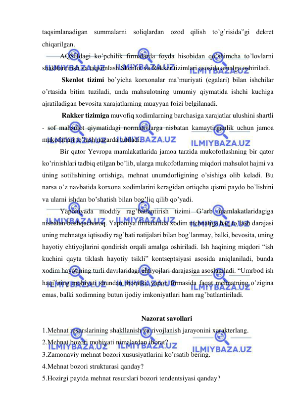  
 
taqsimlanadigan summalarni soliqlardan ozod qilish to’g’risida”gi dekret 
chiqarilgan. 
AQSHdagi ko’pchilik firmalarda foyda hisobidan qo’shimcha to’lovlarni 
shakllantirish va taqsimlash Skenlot va Rakker tizimlari asosida amalga oshiriladi. 
 Skenlot tizimi bo’yicha korxonalar ma’muriyati (egalari) bilan ishchilar 
o’rtasida bitim tuziladi, unda mahsulotning umumiy qiymatida ishchi kuchiga 
ajratiladigan bevosita xarajatlarning muayyan foizi belgilanadi. 
 Rakker tizimiga muvofiq xodimlarning barchasiga xarajatlar ulushini shartli 
- sof mahsulot qiymatidagi normativlarga nisbatan kamaytirganlik uchun jamoa 
mukofatlari to’lash nazarda tutiladi. 
Bir qator Yevropa mamlakatlarida jamoa tarzida mukofotlashning bir qator 
ko’rinishlari tadbiq etilgan bo’lib, ularga mukofotlarning miqdori mahsulot hajmi va 
uning sotilishining ortishiga, mehnat unumdorligining o’sishiga olib keladi. Bu 
narsa o’z navbatida korxona xodimlarini keragidan ortiqcha qismi paydo bo’lishini 
va ularni ishdan bo’shatish bilan bog’liq qilib qo’yadi. 
Yaponiyada moddiy rag’batlantirish tizimi G’arb mamlakatlaridagiga 
nisbatan boshqacharoq. Yaponiya firmalarida xodim mehnatiga haq to’lash darajasi 
uning mehnatga iqtisodiy rag’bati natijalari bilan bog’lanmay, balki, bevosita, uning 
hayotiy ehtiyojlarini qondirish orqali amalga oshiriladi. Ish haqining miqdori “ish 
kuchini qayta tiklash hayotiy tsikli” kontseptsiyasi asosida aniqlaniladi, bunda 
xodim hayotining turli davrlaridagi ehtiyojlari darajasiga asoslaniladi. “Umrbod ish 
haqi”ning mohiyati shundan iboratki, yapon firmasida faqat mehnatning o’zigina 
emas, balki xodimning butun ijodiy imkoniyatlari ham rag’batlantiriladi. 
 
Nazorat savollari 
1.Mehnat resurslarining shakllanish va rivojlanish jarayonini xarakterlang. 
2.Mehnat bozori mohiyati nimalardan iborat? 
3.Zamonaviy mehnat bozori xususiyatlarini ko’rsatib bering. 
4.Mehnat bozori strukturasi qanday? 
5.Hozirgi paytda mehnat resurslari bozori tendentsiyasi qanday? 
