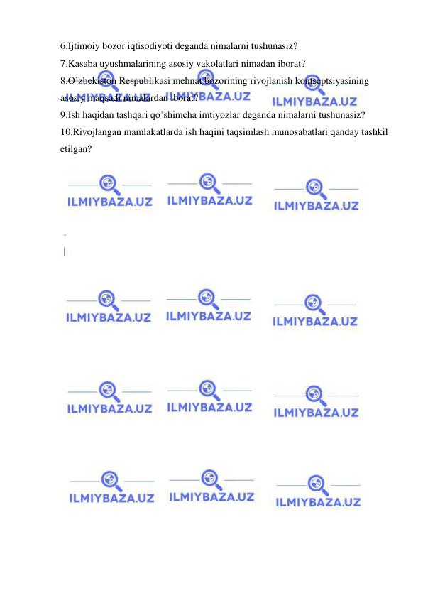  
 
6.Ijtimoiy bozor iqtisodiyoti deganda nimalarni tushunasiz? 
7.Kasaba uyushmalarining asosiy vakolatlari nimadan iborat? 
8.O’zbekiston Respublikasi mehnat bozorining rivojlanish kontseptsiyasining 
asosiy maqsadi nimalardan iborat? 
9.Ish haqidan tashqari qo’shimcha imtiyozlar deganda nimalarni tushunasiz? 
10.Rivojlangan mamlakatlarda ish haqini taqsimlash munosabatlari qanday tashkil 
etilgan? 
 
 
