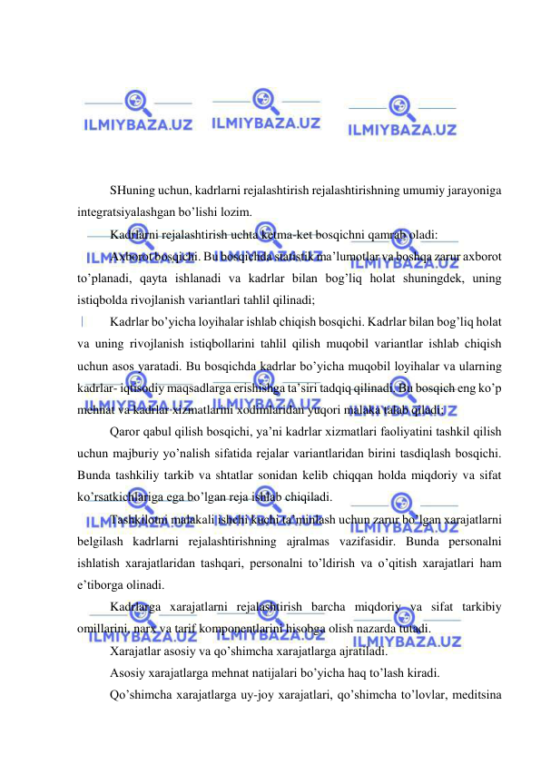  
 
 
 
 
 
 
 
SHuning uchun, kadrlarni rejalashtirish rejalashtirishning umumiy jarayoniga 
integratsiyalashgan bo’lishi lozim. 
Kadrlarni rejalashtirish uchta ketma-ket bosqichni qamrab oladi: 
Axborot bosqichi. Bu bosqichda statistik ma’lumotlar va boshqa zarur axborot 
to’planadi, qayta ishlanadi va kadrlar bilan bog’liq holat shuningdek, uning 
istiqbolda rivojlanish variantlari tahlil qilinadi; 
Kadrlar bo’yicha loyihalar ishlab chiqish bosqichi. Kadrlar bilan bog’liq holat 
va uning rivojlanish istiqbollarini tahlil qilish muqobil variantlar ishlab chiqish 
uchun asos yaratadi. Bu bosqichda kadrlar bo’yicha muqobil loyihalar va ularning 
kadrlar- iqtisodiy maqsadlarga erishishga ta’siri tadqiq qilinadi. Bu bosqich eng ko’p 
mehnat va kadrlar xizmatlarini xodimlaridan yuqori malaka talab qiladi; 
Qaror qabul qilish bosqichi, ya’ni kadrlar xizmatlari faoliyatini tashkil qilish 
uchun majburiy yo’nalish sifatida rejalar variantlaridan birini tasdiqlash bosqichi. 
Bunda tashkiliy tarkib va shtatlar sonidan kelib chiqqan holda miqdoriy va sifat 
ko’rsatkichlariga ega bo’lgan reja ishlab chiqiladi. 
Tashkilotni malakali ishchi kuchi ta’minlash uchun zarur bo’lgan xarajatlarni 
belgilash kadrlarni rejalashtirishning ajralmas vazifasidir. Bunda personalni 
ishlatish xarajatlaridan tashqari, personalni to’ldirish va o’qitish xarajatlari ham 
e’tiborga olinadi. 
Kadrlarga xarajatlarni rejalashtirish barcha miqdoriy va sifat tarkibiy 
omillarini, narx va tarif komponentlarini hisobga olish nazarda tutadi.  
Xarajatlar asosiy va qo’shimcha xarajatlarga ajratiladi.  
Asosiy xarajatlarga mehnat natijalari bo’yicha haq to’lash kiradi. 
Qo’shimcha xarajatlarga uy-joy xarajatlari, qo’shimcha to’lovlar, meditsina 
