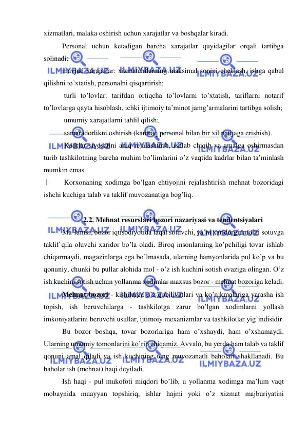  
 
xizmatlari, malaka oshirish uchun xarajatlar va boshqalar kiradi. 
Personal uchun ketadigan barcha xarajatlar quyidagilar orqali tartibga 
solinadi: 
mavjud xarajatlar: xizmatchilarning maksimal sonini cheklash, ishga qabul 
qilishni to’xtatish, personalni qisqartirish; 
 turli to’lovlar: tarifdan ortiqcha to’lovlarni to’xtatish, tariflarni notarif 
to’lovlarga qayta hisoblash, ichki ijtimoiy ta’minot jamg’armalarini tartibga solish; 
 umumiy xarajatlarni tahlil qilish; 
 samaradorlikni oshirish (kamroq personal bilan bir xil natijaga erishish). 
 Kadrlar siyosatini aniq rejalashtirib, ishlab chiqib va amalga oshirmasdan 
turib tashkilotning barcha muhim bo’limlarini o’z vaqtida kadrlar bilan ta’minlash 
mumkin emas. 
 Korxonaning xodimga bo’lgan ehtiyojini rejalashtirish mehnat bozoridagi 
ishchi kuchiga talab va taklif muvozanatiga bog’liq.  
 
2.2. Mehnat resurslari bozori nazariyasi va tendentsiyalari 
Ma’lumki, bozor iqtisodiyotida faqat sotuvchi, ya’ni xaridorgir molni sotuvga 
taklif qila oluvchi xaridor bo’la oladi. Biroq insonlarning ko’pchiligi tovar ishlab 
chiqarmaydi, magazinlarga ega bo’lmasada, ularning hamyonlarida pul ko’p va bu 
qonuniy, chunki bu pullar alohida mol - o’z ish kuchini sotish evaziga olingan. O’z 
ish kuchini sotish uchun yollanma xodimlar maxsus bozor - mehnat bozoriga keladi.  
Mehnat bozori - kishilarga o’z qobiliyatlari va ko’nikmalariga yarasha ish 
topish, ish beruvchilarga - tashkilotga zarur bo’lgan xodimlarni yollash 
imkoniyatlarini beruvchi usullar, ijtimoiy mexanizmlar va tashkilotlar yig’indisidir.  
Bu bozor boshqa, tovar bozorlariga ham o’xshaydi, ham o’xshamaydi. 
Ularning umumiy tomonlarini ko’rib chiqamiz. Avvalo, bu yerda ham talab va taklif 
qonuni amal qiladi va ish kuchining teng muvozanatli baholari shakllanadi. Bu 
baholar ish (mehnat) haqi deyiladi.  
Ish haqi - pul mukofoti miqdori bo’lib, u yollanma xodimga ma’lum vaqt 
mobaynida muayyan topshiriq, ishlar hajmi yoki o’z xizmat majburiyatini 
