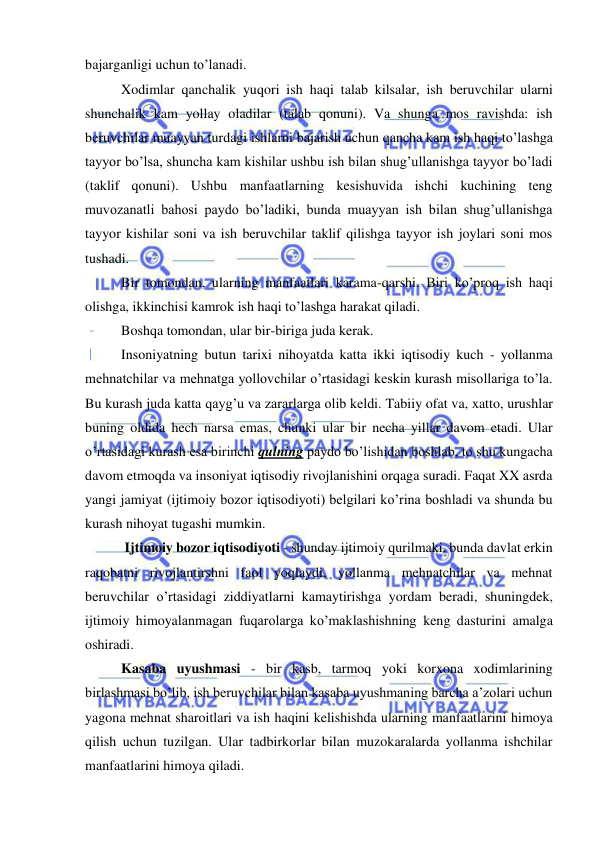  
 
bajarganligi uchun to’lanadi.  
Xodimlar qanchalik yuqori ish haqi talab kilsalar, ish beruvchilar ularni 
shunchalik kam yollay oladilar (talab qonuni). Va shunga mos ravishda: ish 
beruvchilar muayyan turdagi ishlarni bajarish uchun qancha kam ish haqi to’lashga 
tayyor bo’lsa, shuncha kam kishilar ushbu ish bilan shug’ullanishga tayyor bo’ladi 
(taklif qonuni). Ushbu manfaatlarning kesishuvida ishchi kuchining teng 
muvozanatli bahosi paydo bo’ladiki, bunda muayyan ish bilan shug’ullanishga 
tayyor kishilar soni va ish beruvchilar taklif qilishga tayyor ish joylari soni mos 
tushadi.  
Bir tomondan, ularning manfaatlari karama-qarshi. Biri ko’proq ish haqi 
olishga, ikkinchisi kamrok ish haqi to’lashga harakat qiladi.  
Boshqa tomondan, ular bir-biriga juda kerak.  
Insoniyatning butun tarixi nihoyatda katta ikki iqtisodiy kuch - yollanma 
mehnatchilar va mehnatga yollovchilar o’rtasidagi keskin kurash misollariga to’la. 
Bu kurash juda katta qayg’u va zararlarga olib keldi. Tabiiy ofat va, xatto, urushlar 
buning oldida hech narsa emas, chunki ular bir necha yillar davom etadi. Ular 
o’rtasidagi kurash esa birinchi qulning paydo bo’lishidan boshlab, to shu kungacha 
davom etmoqda va insoniyat iqtisodiy rivojlanishini orqaga suradi. Faqat XX asrda 
yangi jamiyat (ijtimoiy bozor iqtisodiyoti) belgilari ko’rina boshladi va shunda bu 
kurash nihoyat tugashi mumkin.  
 Ijtimoiy bozor iqtisodiyoti - shunday ijtimoiy qurilmaki, bunda davlat erkin 
raqobatni rivojlantirshni faol yoqlaydi, yollanma mehnatchilar va mehnat 
beruvchilar o’rtasidagi ziddiyatlarni kamaytirishga yordam beradi, shuningdek, 
ijtimoiy himoyalanmagan fuqarolarga ko’maklashishning keng dasturini amalga 
oshiradi. 
Kasaba uyushmasi - bir kasb, tarmoq yoki korxona xodimlarining 
birlashmasi bo’lib, ish beruvchilar bilan kasaba uyushmaning barcha a’zolari uchun 
yagona mehnat sharoitlari va ish haqini kelishishda ularning manfaatlarini himoya 
qilish uchun tuzilgan. Ular tadbirkorlar bilan muzokaralarda yollanma ishchilar 
manfaatlarini himoya qiladi.  
