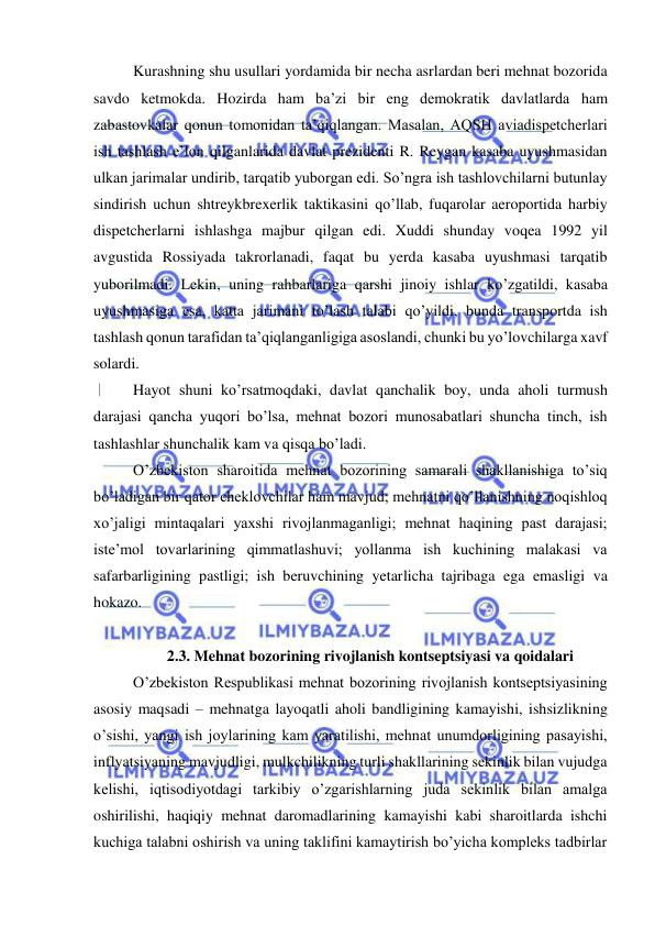  
 
Kurashning shu usullari yordamida bir necha asrlardan beri mehnat bozorida 
savdo ketmokda. Hozirda ham ba’zi bir eng demokratik davlatlarda ham 
zabastovkalar qonun tomonidan ta’qiqlangan. Masalan, AQSH aviadispetcherlari 
ish tashlash e’lon qilganlarida davlat prezidenti R. Reygan kasaba uyushmasidan 
ulkan jarimalar undirib, tarqatib yuborgan edi. So’ngra ish tashlovchilarni butunlay 
sindirish uchun shtreykbrexerlik taktikasini qo’llab, fuqarolar aeroportida harbiy 
dispetcherlarni ishlashga majbur qilgan edi. Xuddi shunday voqea 1992 yil 
avgustida Rossiyada takrorlanadi, faqat bu yerda kasaba uyushmasi tarqatib 
yuborilmadi. Lekin, uning rahbarlariga qarshi jinoiy ishlar ko’zgatildi, kasaba 
uyushmasiga esa, katta jarimani to’lash talabi qo’yildi, bunda transportda ish 
tashlash qonun tarafidan ta’qiqlanganligiga asoslandi, chunki bu yo’lovchilarga xavf 
solardi.  
Hayot shuni ko’rsatmoqdaki, davlat qanchalik boy, unda aholi turmush 
darajasi qancha yuqori bo’lsa, mehnat bozori munosabatlari shuncha tinch, ish 
tashlashlar shunchalik kam va qisqa bo’ladi.  
O’zbekiston sharoitida mehnat bozorining samarali shakllanishiga to’siq 
bo’ladigan bir qator cheklovchilar ham mavjud; mehnatni qo’llanishning noqishloq 
xo’jaligi mintaqalari yaxshi rivojlanmaganligi; mehnat haqining past darajasi; 
iste’mol tovarlarining qimmatlashuvi; yollanma ish kuchining malakasi va 
safarbarligining pastligi; ish beruvchining yetarlicha tajribaga ega emasligi va 
hokazo.  
 
2.3. Mehnat bozorining rivojlanish kontseptsiyasi va qoidalari 
O’zbekiston Respublikasi mehnat bozorining rivojlanish kontseptsiyasining 
asosiy maqsadi – mehnatga layoqatli aholi bandligining kamayishi, ishsizlikning 
o’sishi, yangi ish joylarining kam yaratilishi, mehnat unumdorligining pasayishi, 
inflyatsiyaning mavjudligi, mulkchilikning turli shakllarining sekinlik bilan vujudga 
kelishi, iqtisodiyotdagi tarkibiy o’zgarishlarning juda sekinlik bilan amalga 
oshirilishi, haqiqiy mehnat daromadlarining kamayishi kabi sharoitlarda ishchi 
kuchiga talabni oshirish va uning taklifini kamaytirish bo’yicha kompleks tadbirlar 
