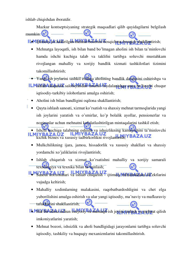  
 
ishlab chiqishdan iboratdir. 
Mazkur kontseptsiyaning strategik maqsadlari qilib quyidagilarni belgilash 
mumkin: 
• Ijtimoiy yo’naltirilgan mehnat bozorini bosqichma-bosqich shakllantirish; 
• Mehnatga layoqatli, ish bilan band bo’lmagan aholini ish bilan ta’minlovchi 
hamda ishchi kuchiga talab va taklifni tartibga soluvchi mustahkam 
rivojlangan mahalliy va xorijiy bandlik xizmati tashkilotlari tizimini 
takomillashtirish; 
• Yangi ish joylarini tashkil etishga aholining bandlik darajasini oshirishga va 
ishlab chiqarish salohiyatidan unumli foydalanishga asos bo’luvchi chuqur 
iqtisodiy-tarkibiy islohotlarni amalga oshirish; 
• Aholini ish bilan bandligini oqilona shakllantirish; 
• Qayta ishlash sanoati, xizmat ko’rsatish va shaxsiy mehnat tarmoqlarida yangi 
ish joylarini yaratish va o’smirlar, ko’p bolalik ayollar, pensionerlar va 
nogironlar uchun mehnatni kafolatlashtirilgan mintaqalarini tashkil etish; 
• Ishchi kuchiga talabning oshishi va ishsizlikning kamayishini ta’minlovchi 
kichik biznes va xususiy tadbirkorlikni rivojlantirish; 
• Mulkchilikning ijara, jamoa, hissadorlik va xususiy shakllari va shaxsiy 
yordamchi xo’jaliklarini rivojlantirish; 
• Ishlab chiqarish va xizmat ko’rsatishni mahalliy va xorijiy samarali 
texnologiya va texnika bilan ta’minlash; 
• Sanoat korxonalari va ishlab chiqarish - ijtimoiy infrastruktura ob’ektlarini 
vujudga keltirish; 
• Mahalliy xodimlarning malakasini, raqobatbardoshligini va chet elga 
yuborilishini amalga oshirish va ular yangi iqtisodiy, ma’naviy va mafkuraviy 
tafakkurini shakllantirish; 
• Har bir ishsiz uchun ixtiyoriy va mustaqil ish joyini tanlash va mehnat qilish 
imkoniyatlarini yaratish; 
• Mehnat bozori, ishsizlik va aholi bandligidagi jarayonlarni tartibga soluvchi 
iqtisodiy, tashkiliy va huquqiy mexanizmlarini takomillashtirish. 
