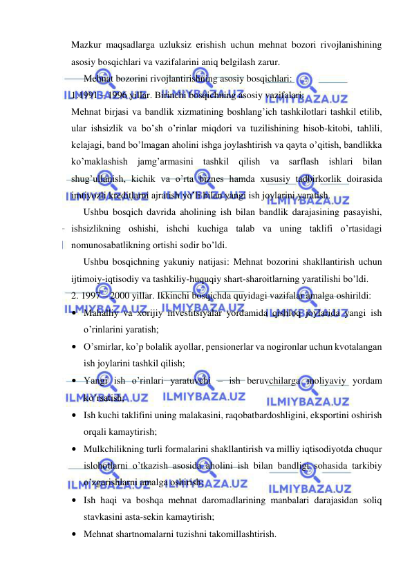  
 
Mazkur maqsadlarga uzluksiz erishish uchun mehnat bozori rivojlanishining 
asosiy bosqichlari va vazifalarini aniq belgilash zarur. 
Mehnat bozorini rivojlantirishning asosiy bosqichlari: 
1.1991 – 1996 yillar. Birinchi bosqichning asosiy vazifalari: 
Mehnat birjasi va bandlik xizmatining boshlang’ich tashkilotlari tashkil etilib, 
ular ishsizlik va bo’sh o’rinlar miqdori va tuzilishining hisob-kitobi, tahlili, 
kelajagi, band bo’lmagan aholini ishga joylashtirish va qayta o’qitish, bandlikka 
ko’maklashish jamg’armasini tashkil qilish va sarflash ishlari bilan 
shug’ullanish, kichik va o’rta biznes hamda xususiy tadbirkorlik doirasida 
imtiyozli kreditlarni ajratish yo’li bilan yangi ish joylarini yaratish. 
 
Ushbu bosqich davrida aholining ish bilan bandlik darajasining pasayishi, 
ishsizlikning oshishi, ishchi kuchiga talab va uning taklifi o’rtasidagi 
nomunosabatlikning ortishi sodir bo’ldi. 
 
Ushbu bosqichning yakuniy natijasi: Mehnat bozorini shakllantirish uchun 
ijtimoiy-iqtisodiy va tashkiliy-huquqiy shart-sharoitlarning yaratilishi bo’ldi.  
2. 1997 – 2000 yillar. Ikkinchi bosqichda quyidagi vazifalar amalga oshirildi: 
• Mahalliy va xorijiy investitsiyalar yordamida qishloq joylarida yangi ish 
o’rinlarini yaratish; 
• O’smirlar, ko’p bolalik ayollar, pensionerlar va nogironlar uchun kvotalangan 
ish joylarini tashkil qilish; 
• Yangi ish o’rinlari yaratuvchi – ish beruvchilarga moliyaviy yordam 
ko’rsatish; 
• Ish kuchi taklifini uning malakasini, raqobatbardoshligini, eksportini oshirish 
orqali kamaytirish; 
• Mulkchilikning turli formalarini shakllantirish va milliy iqtisodiyotda chuqur 
islohotlarni o’tkazish asosida aholini ish bilan bandligi sohasida tarkibiy 
o’zgarishlarni amalga oshirish; 
• Ish haqi va boshqa mehnat daromadlarining manbalari darajasidan soliq 
stavkasini asta-sekin kamaytirish; 
• Mehnat shartnomalarni tuzishni takomillashtirish. 
