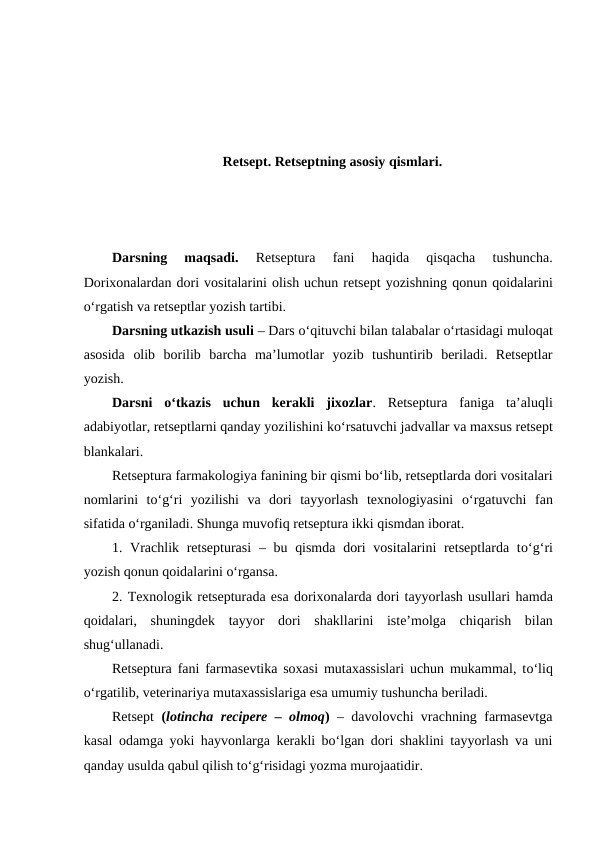 Retsept. Retseptning asosiy qismlari.
Darsning  maqsadi. 
Retseptura  fani  haqida
 qisqacha  tushuncha.
Dorixonalardan dori vositalarini olish uchun retsept yozishning qonun qoidalarini
o‘rgatish va retseptlar yozish tartibi. 
Darsning utkazish usuli – Dars o‘qituvchi bilan talabalar o‘rtasidagi muloqat
asosida  olib  borilib  barcha  ma’lumotlar  yozib  tushuntirib  beriladi.  Retseptlar
yozish.
Darsni  o‘tkazis  uchun  kerakli  jixozlar.  Retseptura  faniga  ta’aluqli
adabiyotlar, retseptlarni qanday yozilishini ko‘rsatuvchi jadvallar va maxsus retsept
blankalari. 
Retseptura farmakologiya fanining bir qismi bo‘lib, retseptlarda dori vositalari
nomlarini  to‘g‘ri  yozilishi  va  dori  tayyorlash  texnologiyasini  o‘rgatuvchi  fan
sifatida o‘rganiladi. Shunga muvofiq retseptura ikki qismdan iborat. 
1. Vrachlik retsepturasi  – bu qismda  dori  vositalarini retseptlarda to‘g‘ri
yozish qonun qoidalarini o‘rgansa.
2. Texnologik retsepturada esa dorixonalarda dori tayyorlash usullari hamda
qoidalari,  shuningdek  tayyor  dori  shakllarini  iste’molga  chiqarish  bilan
shug‘ullanadi. 
Retseptura fani farmasevtika soxasi mutaxassislari uchun mukammal, to‘liq
o‘rgatilib, veterinariya mutaxassislariga esa umumiy tushuncha beriladi.
Retsept  (lotincha recipere – olmoq) – davolovchi vrachning farmasevtga
kasal odamga yoki hayvonlarga kerakli bo‘lgan dori shaklini tayyorlash va uni
qanday usulda qabul qilish to‘g‘risidagi yozma murojaatidir. 
