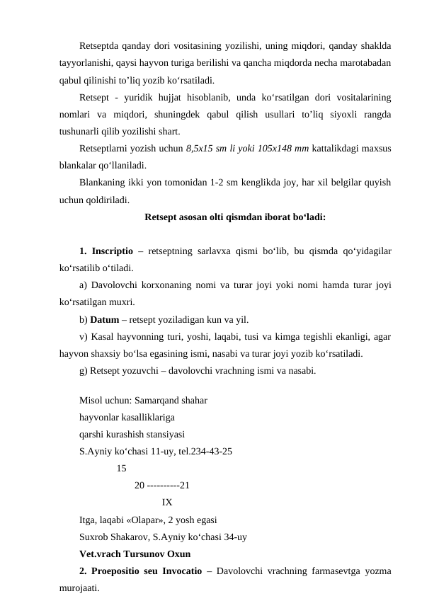 Retseptda qanday dori vositasining yozilishi, uning miqdori, qanday shaklda
tayyorlanishi, qaysi hayvon turiga berilishi va qancha miqdorda necha marotabadan
qabul qilinishi to’liq yozib ko‘rsatiladi. 
Retsept  -  yuridik  hujjat  hisoblanib,  unda  ko‘rsatilgan  dori  vositalarining
nomlari  va  miqdori,  shuningdek  qabul  qilish  usullari  to’liq  siyoxli  rangda
tushunarli qilib yozilishi shart. 
Retseptlarni yozish uchun 8,5x15 sm li yoki 105x148 mm kattalikdagi maxsus
blankalar qo‘llaniladi. 
Blankaning ikki yon tomonidan 1-2 sm kenglikda joy, har xil belgilar quyish
uchun qoldiriladi. 
Retsept asosan olti qismdan iborat bo‘ladi:
1. Inscriptio – retseptning sarlavxa  qismi bo‘lib, bu  qismda  qo‘yidagilar
ko‘rsatilib o‘tiladi. 
a) Davolovchi korxonaning nomi va turar joyi yoki nomi  hamda turar joyi
ko‘rsatilgan muxri. 
b) Datum – retsept yoziladigan kun va yil.
v) Kasal hayvonning turi, yoshi, laqabi, tusi va kimga tegishli ekanligi, agar
hayvon shaxsiy bo‘lsa egasining ismi, nasabi va turar joyi yozib ko‘rsatiladi. 
g) Retsept yozuvchi – davolovchi vrachning ismi va nasabi.
 
Misol uchun: Samarqand shahar
hayvonlar kasalliklariga 
qarshi kurashish stansiyasi 
S.Ayniy ko‘chasi 11-uy, tel.234-43-25
               15
20 ----------21
 IX
Itga, laqabi «Olapar», 2 yosh egasi 
Suxrob Shakarov, S.Ayniy ko‘chasi 34-uy
Vet.vrach Tursunov Oxun
2. Proepositio seu Invocatio – Davolovchi vrachning farmasevtga yozma
murojaati. 
