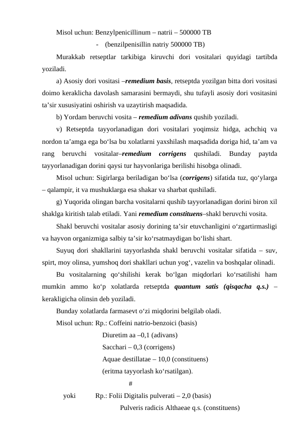 Misol uchun: Benzylpenicillinum – natrii – 500000 TB
-
(benzilpenisillin natriy 500000 TB)
Murakkab  retseptlar  tarkibiga  kiruvchi  dori  vositalari  quyidagi  tartibda
yoziladi. 
a) Asosiy dori vositasi –remedium basis, retseptda yozilgan bitta dori vositasi
doimo keraklicha davolash samarasini bermaydi, shu tufayli asosiy dori vositasini
ta’sir xususiyatini oshirish va uzaytirish maqsadida.
b) Yordam beruvchi vosita – remedium adivans qushib yoziladi. 
v)  Retseptda  tayyorlanadigan  dori  vositalari  yoqimsiz  hidga,  achchiq  va
nordon ta’amga ega bo‘lsa bu xolatlarni yaxshilash maqsadida doriga hid, ta’am va
rang  beruvchi  vositalar–remedium  corrigens 
qushiladi.  Bunday  paytda
tayyorlanadigan dorini qaysi tur hayvonlariga berilishi hisobga olinadi. 
Misol uchun: Sigirlarga beriladigan bo‘lsa (corrigens) sifatida tuz, qo‘ylarga
– qalampir, it va mushuklarga esa shakar va sharbat qushiladi. 
g) Yuqorida olingan barcha vositalarni qushib tayyorlanadigan dorini biron xil
shaklga kiritish talab etiladi. Yani remedium constituens–shakl beruvchi vosita.
Shakl beruvchi vositalar asosiy dorining ta’sir etuvchanligini o‘zgartirmasligi
va hayvon organizmiga salbiy ta’sir ko‘rsatmaydigan bo‘lishi shart. 
Suyuq dori shakllarini tayyorlashda shakl beruvchi vositalar sifatida – suv,
spirt, moy olinsa, yumshoq dori shakllari uchun yog‘, vazelin va boshqalar olinadi. 
Bu  vositalarning  qo‘shilishi  kerak  bo‘lgan  miqdorlari  ko‘rsatilishi  ham
mumkin  ammo  ko‘p  xolatlarda  retseptda  quantum  satis  (qisqacha  q.s.) –
kerakligicha olinsin deb yoziladi. 
Bunday xolatlarda farmasevt o‘zi miqdorini belgilab oladi. 
Misol uchun: Rp.: Coffeini natrio-benzoici (basis)  
    Diuretim aa –0,1 (adivans)
    Sacchari – 0,3 (corrigens)
  
    Aquae destillatae – 10,0 (constituens)
    (eritma tayyorlash ko‘rsatilgan).
         #
    yoki
Rp.: Folii Digitalis pulverati – 2,0 (basis)
    Pulveris radicis Althaeae q.s. (constituens)
