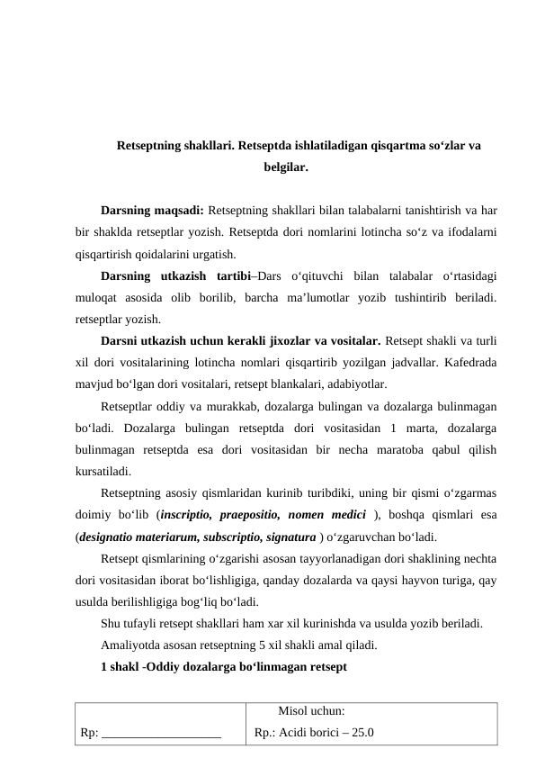 Retseptning shakllari. Retseptda ishlatiladigan qisqartma so‘zlar va
belgilar.
Darsning maqsadi: Retseptning shakllari bilan talabalarni tanishtirish va har
bir shaklda retseptlar yozish. Retseptda dori nomlarini lotincha so‘z va ifodalarni
qisqartirish qoidalarini urgatish.
Darsning  utkazish  tartibi–Dars  o‘qituvchi  bilan  talabalar  o‘rtasidagi
muloqat  asosida  olib  borilib,  barcha  ma’lumotlar  yozib  tushintirib  beriladi.
retseptlar yozish.
Darsni utkazish uchun kerakli jixozlar va vositalar. Retsept shakli va turli
xil dori vositalarining lotincha nomlari qisqartirib yozilgan jadvallar. Kafedrada
mavjud bo‘lgan dori vositalari, retsept blankalari, adabiyotlar.
Retseptlar oddiy va murakkab, dozalarga bulingan va dozalarga bulinmagan
bo‘ladi.  Dozalarga  bulingan  retseptda  dori  vositasidan  1  marta,  dozalarga
bulinmagan  retseptda  esa  dori  vositasidan  bir  necha  maratoba  qabul  qilish
kursatiladi.
Retseptning asosiy qismlaridan kurinib turibdiki, uning bir qismi o‘zgarmas
doimiy  bo‘lib  (inscriptio,  praepositio,  nomen  medici ),  boshqa  qismlari  esa
(designatio materiarum, subscriptio, signatura ) o‘zgaruvchan bo‘ladi.
Retsept qismlarining o‘zgarishi asosan tayyorlanadigan dori shaklining nechta
dori vositasidan iborat bo‘lishligiga, qanday dozalarda va qaysi hayvon turiga, qay
usulda berilishligiga bog‘liq bo‘ladi.
Shu tufayli retsept shakllari ham xar xil kurinishda va usulda yozib beriladi.
Amaliyotda asosan retseptning 5 xil shakli amal qiladi.
1 shakl -Oddiy dozalarga bo‘linmagan retsept
Rp: ___________________
Misol uchun:
 Rp.: Acidi borici – 25.0
