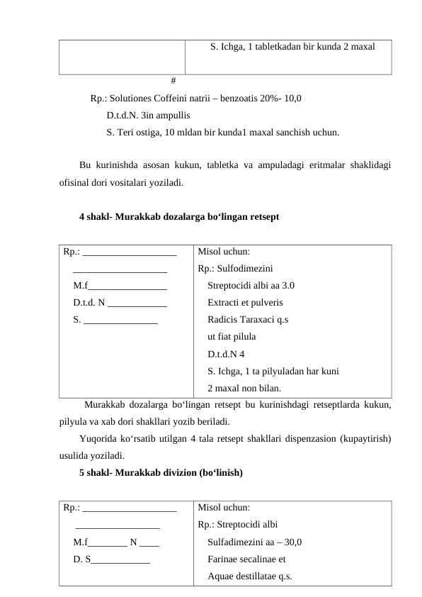 S. Ichga, 1 tabletkadan bir kunda 2 maxal
                                     #
           Rp.: Solutiones Coffeini natrii – benzoatis 20%- 10,0
         D.t.d.N. 3in ampullis
         S. Teri ostiga, 10 mldan bir kunda1 maxal sanchish uchun.
Bu kurinishda asosan kukun, tabletka va ampuladagi eritmalar shaklidagi
ofisinal dori vositalari yoziladi.
4 shakl- Murakkab dozalarga bo‘lingan retsept
Rp.: ___________________
    ___________________
    M.f________________
    D.t.d. N ____________
    S. _______________
Misol uchun:
Rp.: Sulfodimezini
    Streptocidi albi aa 3.0
    Extracti et pulveris
    Radicis Taraxaci q.s
    ut fiat pilula
    D.t.d.N 4
    S. Ichga, 1 ta pilyuladan har kuni 
    2 maxal non bilan. 
Murakkab dozalarga bo‘lingan retsept bu kurinishdagi retseptlarda kukun,
pilyula va xab dori shakllari yozib beriladi.
Yuqorida ko‘rsatib utilgan 4 tala retsept shakllari dispenzasion (kupaytirish)
usulida yoziladi.
5 shakl- Murakkab divizion (bo‘linish)
Rp.: ___________________
     _________________
    M.f________ N ____
    D. S____________
    
Misol uchun:
Rp.: Streptocidi albi
    Sulfadimezini aa – 30,0
    Farinae secalinae et
    Aquae destillatae q.s.
