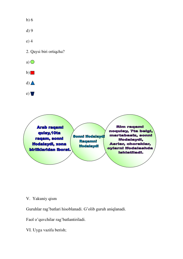 b) 6 
d) 9 
e) 4 
2. Qaysi biri ortiqcha? 
a)   
b)  
d)   
e) 
 
 
 
 
 
 
 
 
 
V.  Yakuniy qism  
Guruhlar rag’batlari hisoblanadi. G’olib guruh aniqlanadi. 
Faol o’quvchilar rag’batlantiriladi. 
VI. Uyga vazifa berish;  
