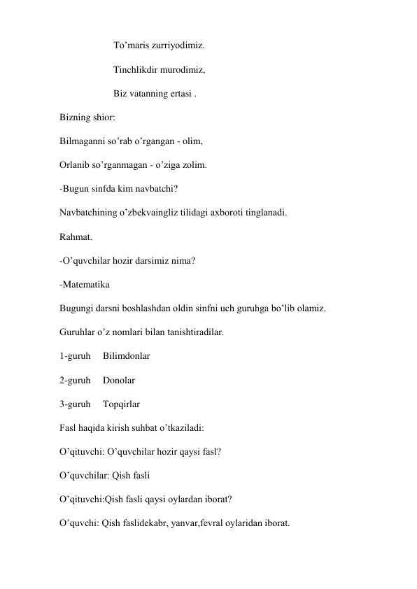                       To’maris zurriyodimiz. 
                      Tinchlikdir murodimiz, 
                      Biz vatanning ertasi . 
Bizning shior: 
Bilmaganni so’rab o’rgangan - olim, 
Orlanib so’rganmagan - o’ziga zolim. 
-Bugun sinfda kim navbatchi? 
Navbatchining o’zbekvaingliz tilidagi axboroti tinglanadi. 
Rahmat. 
-O’quvchilar hozir darsimiz nima? 
-Matematika  
Bugungi darsni boshlashdan oldin sinfni uch guruhga bo’lib olamiz. 
Guruhlar o’z nomlari bilan tanishtiradilar. 
1-guruh     Bilimdonlar 
2-guruh     Donolar 
3-guruh     Topqirlar 
Fasl haqida kirish suhbat o’tkaziladi:  
O’qituvchi: O’quvchilar hozir qaysi fasl? 
O’quvchilar: Qish fasli 
O’qituvchi:Qish fasli qaysi oylardan iborat? 
O’quvchi: Qish faslidekabr, yanvar,fevral oylaridan iborat. 
