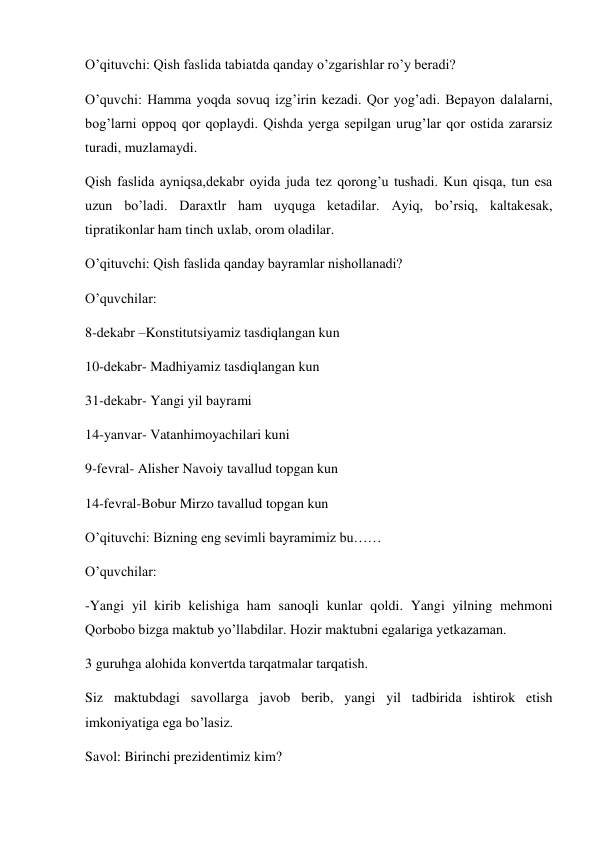 O’qituvchi: Qish faslida tabiatda qanday o’zgarishlar ro’y beradi?  
O’quvchi: Hamma yoqda sovuq izg’irin kezadi. Qor yog’adi. Bepayon dalalarni, 
bog’larni oppoq qor qoplaydi. Qishda yerga sepilgan urug’lar qor ostida zararsiz 
turadi, muzlamaydi. 
Qish faslida ayniqsa,dekabr oyida juda tez qorong’u tushadi. Kun qisqa, tun esa 
uzun bo’ladi. Daraxtlr ham uyquga ketadilar. Ayiq, bo’rsiq, kaltakesak, 
tipratikonlar ham tinch uxlab, orom oladilar.  
O’qituvchi: Qish faslida qanday bayramlar nishollanadi? 
O’quvchilar: 
8-dekabr –Konstitutsiyamiz tasdiqlangan kun 
10-dekabr- Madhiyamiz tasdiqlangan kun 
31-dekabr- Yangi yil bayrami 
14-yanvar- Vatanhimoyachilari kuni 
9-fevral- Alisher Navoiy tavallud topgan kun 
14-fevral-Bobur Mirzo tavallud topgan kun 
O’qituvchi: Bizning eng sevimli bayramimiz bu…… 
O’quvchilar:  
-Yangi yil kirib kelishiga ham sanoqli kunlar qoldi. Yangi yilning mehmoni 
Qorbobo bizga maktub yo’llabdilar. Hozir maktubni egalariga yetkazaman. 
3 guruhga alohida konvertda tarqatmalar tarqatish. 
Siz maktubdagi savollarga javob berib, yangi yil tadbirida ishtirok etish 
imkoniyatiga ega bo’lasiz. 
Savol: Birinchi prezidentimiz kim? 
