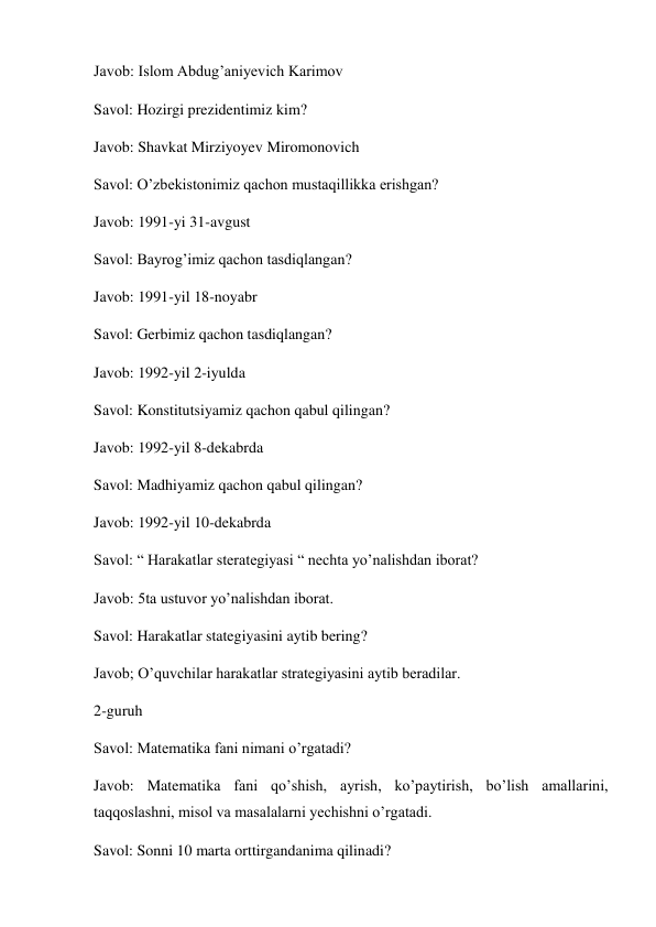 Javob: Islom Abdug’aniyevich Karimov 
Savol: Hozirgi prezidentimiz kim? 
Javob: Shavkat Mirziyoyev Miromonovich 
Savol: O’zbekistonimiz qachon mustaqillikka erishgan? 
Javob: 1991-yi 31-avgust 
Savol: Bayrog’imiz qachon tasdiqlangan? 
Javob: 1991-yil 18-noyabr  
Savol: Gerbimiz qachon tasdiqlangan? 
Javob: 1992-yil 2-iyulda 
Savol: Konstitutsiyamiz qachon qabul qilingan? 
Javob: 1992-yil 8-dekabrda 
Savol: Madhiyamiz qachon qabul qilingan? 
Javob: 1992-yil 10-dekabrda 
Savol: “ Harakatlar sterategiyasi “ nechta yo’nalishdan iborat? 
Javob: 5ta ustuvor yo’nalishdan iborat. 
Savol: Harakatlar stategiyasini aytib bering? 
Javob; O’quvchilar harakatlar strategiyasini aytib beradilar. 
2-guruh 
Savol: Matematika fani nimani o’rgatadi? 
Javob: Matematika fani qo’shish, ayrish, ko’paytirish, bo’lish amallarini, 
taqqoslashni, misol va masalalarni yechishni o’rgatadi. 
Savol: Sonni 10 marta orttirgandanima qilinadi? 
