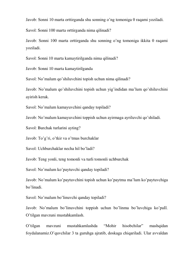 Javob: Sonni 10 marta orttirganda shu sonning o’ng tomoniga 0 raqami yoziladi. 
Savol: Sonni 100 marta orttirganda nima qilinadi?  
Javob: Sonni 100 marta orttirganda shu sonning o’ng tomoniga ikkita 0 raqami 
yoziladi. 
Savol: Sonni 10 marta kamaytirilganda nima qilinadi? 
Javob: Sonni 10 marta kamaytirilganda  
Savol: No’malum qo’shiluvchini topish uchun nima qilinadi? 
Javob: No’malum qo’shiluvchini topish uchun yig’indidan ma’lum qo’shiluvchini 
ayirish kerak. 
Savol: No’malum kamayuvchini qanday topiladi? 
Javob: No’malum kamayuvchini toppish uchun ayirmaga ayriluvchi qo’shiladi. 
Savol: Burchak turlarini ayting? 
Javob: To’g’ri, o’tkir va o’tmas burchaklar  
Savol: Uchburchaklar necha hil bo’ladi? 
Javob: Teng yonli, teng tomonli va turli tomonli uchburchak  
Savol: No’malum ko’paytuvchi qanday topiladi?  
Javob: No’malum ko’paytuvchini topish uchun ko’paytma ma’lum ko’paytuvchiga 
bo’linadi.  
Savol: No’malum bo’linuvchi qanday topiladi? 
Javob: No’malum bo’linuvchini toppish uchun bo’linma bo’luvchiga ko’paII. 
O’tilgan mavzuni mustahkamlash. 
O’tilgan 
mavzuni 
mustahkamlashda 
“Mohir 
hisobchilar” 
mashqidan 
foydalanamiz.O’quvchilar 3 ta guruhga ajratib, doskaga chiqariladi. Ular avvaldan 
