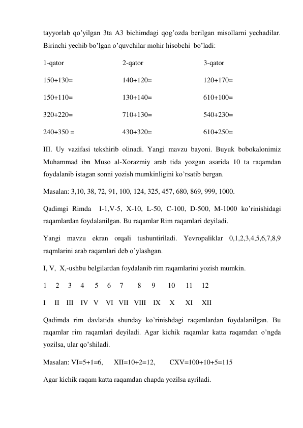 tayyorlab qo’yilgan 3ta A3 bichimdagi qog’ozda berilgan misollarni yechadilar. 
Birinchi yechib bo’lgan o’quvchilar mohir hisobchi  bo’ladi: 
1-qator                                 2-qator                                  3-qator 
150+130=                            140+120=                             120+170= 
150+110=                            130+140=                             610+100= 
320+220=                            710+130=                             540+230= 
240+350 =                           430+320=                             610+250= 
III. Uy vazifasi tekshirib olinadi. Yangi mavzu bayoni. Buyuk bobokalonimiz 
Muhammad ibn Muso al-Xorazmiy arab tida yozgan asarida 10 ta raqamdan 
foydalanib istagan sonni yozish mumkinligini ko’rsatib bergan. 
Masalan: 3,10, 38, 72, 91, 100, 124, 325, 457, 680, 869, 999, 1000. 
Qadimgi Rimda  I-1,V-5, X-10, L-50, C-100, D-500, M-1000 ko’rinishidagi 
raqamlardan foydalanilgan. Bu raqamlar Rim raqamlari deyiladi. 
Yangi mavzu ekran orqali tushuntiriladi. Yevropaliklar 0,1,2,3,4,5,6,7,8,9 
raqmlarini arab raqamlari deb o’ylashgan. 
I, V,  X,-ushbu belgilardan foydalanib rim raqamlarini yozish mumkin. 
1     2     3     4      5     6     7        8      9       10      11     12 
I     II    III    IV   V    VI   VII   VIII    IX     X      XI     XII 
Qadimda rim davlatida shunday ko’rinishdagi raqamlardan foydalanilgan. Bu 
raqamlar rim raqamlari deyiladi. Agar kichik raqamlar katta raqamdan o’ngda 
yozilsa, ular qo’shiladi. 
Masalan: VI=5+1=6,      XII=10+2=12,        CXV=100+10+5=115 
Agar kichik raqam katta raqamdan chapda yozilsa ayriladi. 
