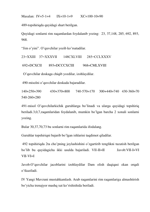 Masalan:  IV=5-1=4       IX=10-1=9         XC=100-10=90 
489-topshiriqda quyidagi shart berilgan.  
Quyidagi sonlarni rim raqamlardan foydalanib yozing:  23, 37,148, 285, 692, 893, 
968. 
“Jim o’yini”. O’quvchilar yozib ko’rsatadilar. 
23=ХХIII    37=XXXVII       148CXLVIII      285=CCLXXXV       
 692=DCXCII        893=DCCCXCIII          968=CMLXVIII 
  O’quvchilar doskaga chiqib yozdilar, izohlaydilar. 
 490-misolni o’quvchilar doskada bajaradilar. 
140+250=390      430+370=800    740-570=170   300+440=740  430-360=70    
540-260=280 
491-misol O’quvchilarkichik guruhlarga bo’linadi va ularga quyidagi topshiriq 
beriladi.3,0,7,raqamlaridan foydalanib, mumkin bo’lgan barcha 2 xonali sonlarni 
yozing. 
Bular 30,37,70,73 bu sonlarni rim raqamlarida ifodalang.  
Guruhlar topshiriqni bajarib bo’lgan ishlarini taqdimot qiladilar. 
 492 topshiriqda 2ta cho’pning joylashishini o’zgartirib tenglikni tuzatish berilgan 
bo’lib bu quyidagicha ikki usulda bajariladi. VII-II=II      Javob:VII-I=VI             
VII-VI=I 
Javob:O’quvchilar jacoblarini izohlaydilar Dam olish daqiqasi ekan orqali 
o’tkaziladi. 
IV Yangi Mavzuni mustahkamlash. Arab raqamlarini rim raqamlariga almashtirish 
bo’yicha trenajyor mashq xat ko’rishishida beriladi. 
