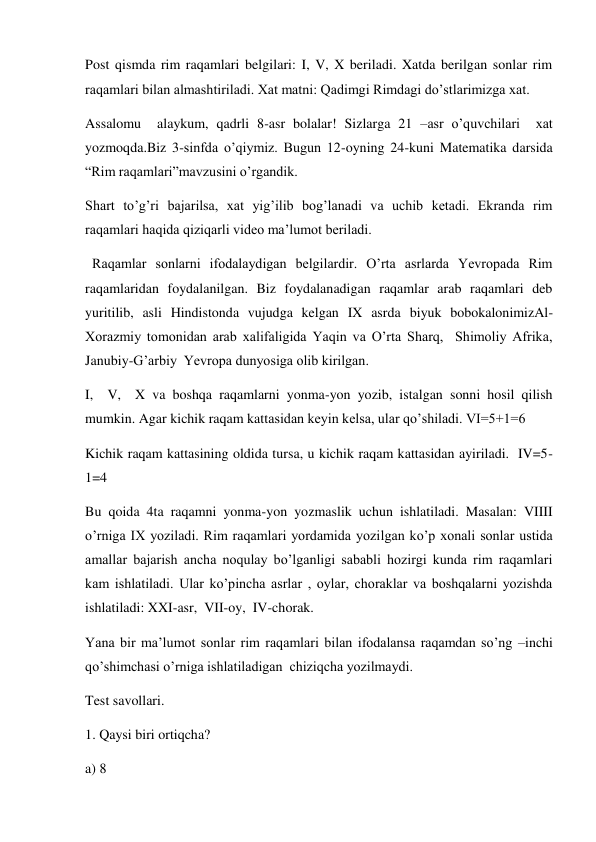 Post qismda rim raqamlari belgilari: I, V, X beriladi. Xatda berilgan sonlar rim 
raqamlari bilan almashtiriladi. Xat matni: Qadimgi Rimdagi do’stlarimizga xat. 
Assalomu  alaykum, qadrli 8-asr bolalar! Sizlarga 21 –asr o’quvchilari  xat 
yozmoqda.Biz 3-sinfda o’qiymiz. Bugun 12-oyning 24-kuni Matematika darsida 
“Rim raqamlari”mavzusini o’rgandik.  
Shart to’g’ri bajarilsa, xat yig’ilib bog’lanadi va uchib ketadi. Ekranda rim 
raqamlari haqida qiziqarli video ma’lumot beriladi.   
  Raqamlar sonlarni ifodalaydigan belgilardir. O’rta asrlarda Yevropada Rim 
raqamlaridan foydalanilgan. Biz foydalanadigan raqamlar arab raqamlari deb 
yuritilib, asli Hindistonda vujudga kelgan IX asrda biyuk bobokalonimizAl-
Xorazmiy tomonidan arab xalifaligida Yaqin va O’rta Sharq,  Shimoliy Afrika, 
Janubiy-G’arbiy  Yevropa dunyosiga olib kirilgan. 
I,  V,  X va boshqa raqamlarni yonma-yon yozib, istalgan sonni hosil qilish 
mumkin. Agar kichik raqam kattasidan keyin kelsa, ular qo’shiladi. VI=5+1=6 
Kichik raqam kattasining oldida tursa, u kichik raqam kattasidan ayiriladi.  IV=5-
1=4 
Bu qoida 4ta raqamni yonma-yon yozmaslik uchun ishlatiladi. Masalan: VIIII 
o’rniga IX yoziladi. Rim raqamlari yordamida yozilgan ko’p xonali sonlar ustida 
amallar bajarish ancha noqulay bo’lganligi sababli hozirgi kunda rim raqamlari 
kam ishlatiladi. Ular ko’pincha asrlar , oylar, choraklar va boshqalarni yozishda 
ishlatiladi: XXI-asr,  VII-oy,  IV-chorak. 
Yana bir ma’lumot sonlar rim raqamlari bilan ifodalansa raqamdan so’ng –inchi 
qo’shimchasi o’rniga ishlatiladigan  chiziqcha yozilmaydi. 
Test savollari. 
1. Qaysi biri ortiqcha? 
a) 8 
