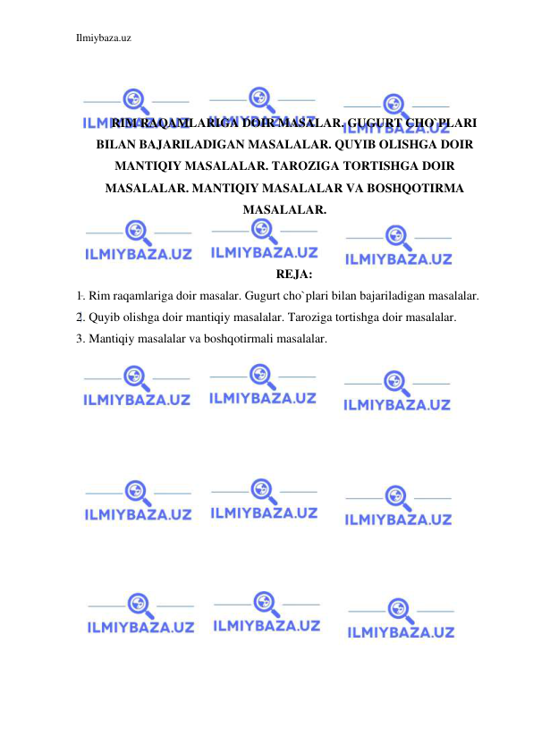 Ilmiybaza.uz 
 
 
 
 
RIM RAQAMLARIGA DOIR MASALAR. GUGURT CHO`PLARI 
BILAN BAJARILADIGAN MASALALAR. QUYIB OLISHGA DOIR 
MANTIQIY MASALALAR. TAROZIGA TORTISHGA DOIR 
MASALALAR. MANTIQIY MASALALAR VA BOSHQOTIRMA 
MASALALAR. 
 
 
REJA: 
1. Rim raqamlariga doir masalar. Gugurt cho`plari bilan bajariladigan masalalar.  
2. Quyib olishga doir mantiqiy masalalar. Taroziga tortishga doir masalalar.  
3. Mantiqiy masalalar va boshqotirmali masalalar. 
 
 
 
 
 
 
 
 
 
 
 
 
 
 
 
