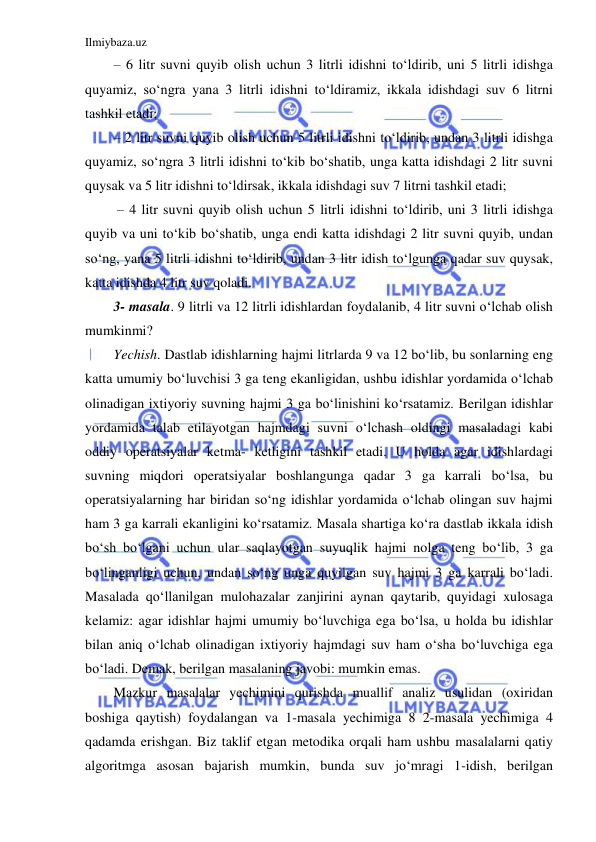 Ilmiybaza.uz 
 
– 6 litr suvni quyib olish uchun 3 litrli idishni to‘ldirib, uni 5 litrli idishga 
quyamiz, so‘ngra yana 3 litrli idishni to‘ldiramiz, ikkala idishdagi suv 6 litrni 
tashkil etadi;  
– 2 litr suvni quyib olish uchun 5 litrli idishni to‘ldirib, undan 3 litrli idishga 
quyamiz, so‘ngra 3 litrli idishni to‘kib bo‘shatib, unga katta idishdagi 2 litr suvni 
quysak va 5 litr idishni to‘ldirsak, ikkala idishdagi suv 7 litrni tashkil etadi; 
 – 4 litr suvni quyib olish uchun 5 litrli idishni to‘ldirib, uni 3 litrli idishga 
quyib va uni to‘kib bo‘shatib, unga endi katta idishdagi 2 litr suvni quyib, undan 
so‘ng, yana 5 litrli idishni to‘ldirib, undan 3 litr idish to‘lgunga qadar suv quysak, 
katta idishda 4 litr suv qoladi.  
3- masala. 9 litrli va 12 litrli idishlardan foydalanib, 4 litr suvni o‘lchab olish 
mumkinmi?  
Yechish. Dastlab idishlarning hajmi litrlarda 9 va 12 bo‘lib, bu sonlarning eng 
katta umumiy bo‘luvchisi 3 ga teng ekanligidan, ushbu idishlar yordamida o‘lchab 
olinadigan ixtiyoriy suvning hajmi 3 ga bo‘linishini ko‘rsatamiz. Berilgan idishlar 
yordamida talab etilayotgan hajmdagi suvni o‘lchash oldingi masaladagi kabi 
oddiy operatsiyalar ketma- ketligini tashkil etadi. U holda agar idishlardagi 
suvning miqdori operatsiyalar boshlangunga qadar 3 ga karrali bo‘lsa, bu 
operatsiyalarning har biridan so‘ng idishlar yordamida o‘lchab olingan suv hajmi 
ham 3 ga karrali ekanligini ko‘rsatamiz. Masala shartiga ko‘ra dastlab ikkala idish 
bo‘sh bo‘lgani uchun ular saqlayotgan suyuqlik hajmi nolga teng bo‘lib, 3 ga 
bo‘linganligi uchun, undan so‘ng unga quyilgan suv hajmi 3 ga karrali bo‘ladi. 
Masalada qo‘llanilgan mulohazalar zanjirini aynan qaytarib, quyidagi xulosaga 
kelamiz: agar idishlar hajmi umumiy bo‘luvchiga ega bo‘lsa, u holda bu idishlar 
bilan aniq o‘lchab olinadigan ixtiyoriy hajmdagi suv ham o‘sha bo‘luvchiga ega 
bo‘ladi. Demak, berilgan masalaning javobi: mumkin emas. 
Mazkur masalalar yechimini qurishda muallif analiz usulidan (oxiridan 
boshiga qaytish) foydalangan va 1-masala yechimiga 8 2-masala yechimiga 4 
qadamda erishgan. Biz taklif etgan metodika orqali ham ushbu masalalarni qatiy 
algoritmga asosan bajarish mumkin, bunda suv jo‘mragi 1-idish, berilgan 
