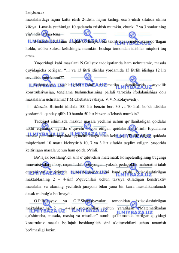 Ilmiybaza.uz 
 
masalalardagi hajmi katta idish 2-idish, hajmi kichigi esa 3-idish sifatida olinsa 
kifoya. 1-masla yechimiga 10 qadamda erishish mumkin, chunki 7 va 3 sonlarining 
yig‘indisi 10 ga teng.  
3-masala yechimini aniqlab bo‘lmaydi, biz taklif etgam metodikani qo‘llagan 
holda, ushbu xulosa kelishingiz mumkin, boshqa tomondan idishlar miqdori toq 
emas. 
Yuqoridagi kabi masalani N.Guliyev tadqiqotlarida ham uchratamiz, masala 
quyidagicha berilgan, “11 va 13 litrli idishlar yordamida 13 litrlik idishga 12 litr 
suv olish mumkinmi?”  
Belarussiya 
boshlang‘ich 
sinf 
matematika 
darsliklarida 
suyuqlik 
konstruksiyasiga, tenglama tushunchasining pallali tarozida ifodalanishiga doir 
masalalarni uchratamiz(T.M.Chebatarevskaya, V.V.Nikolayevich). 
Masala. Birinchi idishda 100 litr benzin bor. 30 va 70 litrli bo‘sh idishlar 
yordamida qanday qilib 10 hamda 50 litr binzen o‘lchash mumkin? 
Tadqiqot ishimizda mazkur masala yechimi uchun qo‘llaniladigan qoidalar 
taklif etganmiz, agarda o‘quvchi bayon etilgan qoidalardan o‘rinli foydalansa 
masala yechimini topishda qiyinchiliklarga duch kelmaydi. Taklif etilgan qoidada 
miqdorlarni 10 marta kichrytirib 10, 7 va 3 litr sifatida taqdim etilgan, yuqorida 
keltirilgan masala uchun ham qoida o‘rinli.  
Bo‘lajak boshlang‘ich sinf o‘qituvchisi matematik kompetentligining bugungi 
innovatsiyalarga boy, raqamlashib borayotgan, yuksak pedagoklik mahoratini talab 
etuvchi ta’lim tizimida munosib pog‘onalarni band etishi, ixtisoslashtirilgan 
maktablarning 2 – 4-sinf o‘quvchilari uchun tavsiya etiladigan konstruktiv 
masalalar va ularning yechilish jarayoni bilan yana bir karra mustahkamlanadi 
desak mubolg‘a bo‘lmaydi. 
O.P.Boboyev 
va 
G.F.Shamsiyevalar 
tomonidan 
ixtisoslashtirilgan 
maktablarning 2 – 4-sinf o‘quvchilari uchun yaratilgan “Matematikadan 
qo‘shimcha, masala, mashq va misollar” nomli qo‘llnmasida berilgan quyidagi 
konstruktiv masala bo‘lajak boshlang‘ich sinf o‘qituvchilari uchun notanish 
bo‘lmasligi lozim.  
