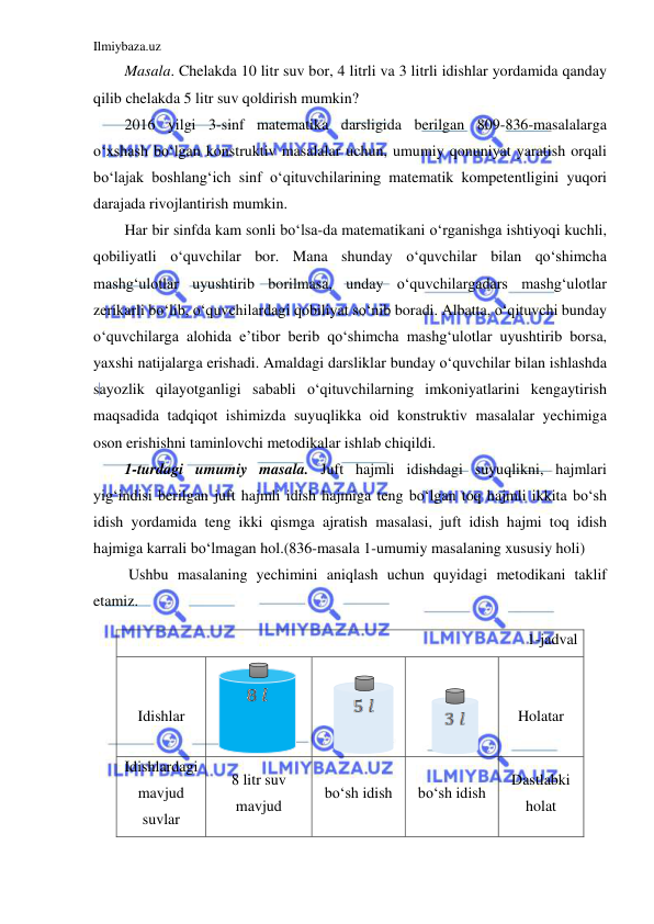 Ilmiybaza.uz 
 
Masala. Chelakda 10 litr suv bor, 4 litrli va 3 litrli idishlar yordamida qanday 
qilib chelakda 5 litr suv qoldirish mumkin? 
2016 yilgi 3-sinf matematika darsligida berilgan 809-836-masalalarga 
o‘xshash bo‘lgan konstruktiv masalalar uchun, umumiy qonuniyat yaratish orqali 
bo‘lajak boshlang‘ich sinf o‘qituvchilarining matematik kompetentligini yuqori 
darajada rivojlantirish mumkin. 
Har bir sinfda kam sonli bo‘lsa-da matematikani o‘rganishga ishtiyoqi kuchli, 
qobiliyatli o‘quvchilar bor. Mana shunday o‘quvchilar bilan qo‘shimcha 
mashg‘ulotlar uyushtirib borilmasa, unday o‘quvchilargadars mashg‘ulotlar 
zerikarli bo‘lib, o‘quvchilardagi qobiliyat so‘nib boradi. Albatta, o‘qituvchi bunday 
o‘quvchilarga alohida e’tibor berib qo‘shimcha mashg‘ulotlar uyushtirib borsa, 
yaxshi natijalarga erishadi. Amaldagi darsliklar bunday o‘quvchilar bilan ishlashda 
sayozlik qilayotganligi sababli o‘qituvchilarning imkoniyatlarini kengaytirish 
maqsadida tadqiqot ishimizda suyuqlikka oid konstruktiv masalalar yechimiga 
oson erishishni taminlovchi metodikalar ishlab chiqildi. 
1-turdagi umumiy masala. Juft hajmli idishdagi suyuqlikni, hajmlari 
yig‘indisi berilgan juft hajmli idish hajmiga teng bo‘lgan toq hajmli ikkita bo‘sh 
idish yordamida teng ikki qismga ajratish masalasi, juft idish hajmi toq idish 
hajmiga karrali bo‘lmagan hol.(836-masala 1-umumiy masalaning xususiy holi)  
 Ushbu masalaning yechimini aniqlash uchun quyidagi metodikani taklif 
etamiz. 
1-jadval 
 
Idishlar 
 
 
 
 
Holatar 
Idishlardagi 
mavjud 
suvlar 
8 litr suv 
mavjud 
bo‘sh idish 
bo‘sh idish 
Dastlabki 
holat 
 
 
 
