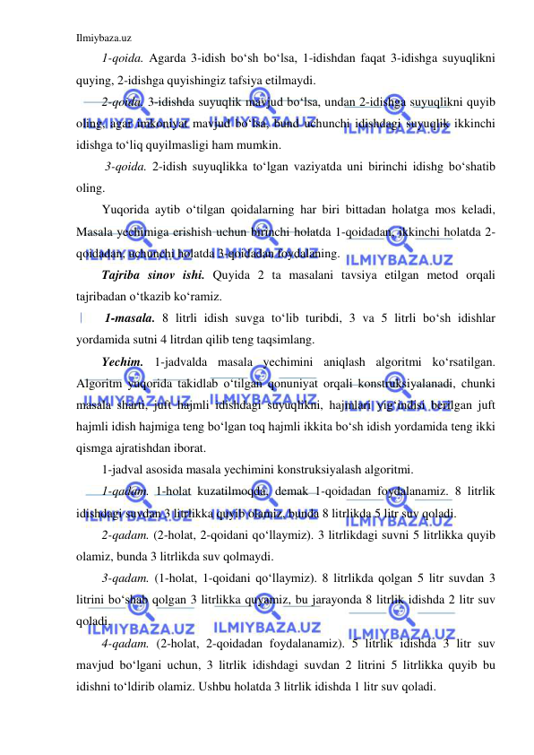 Ilmiybaza.uz 
 
1-qoida. Agarda 3-idish bo‘sh bo‘lsa, 1-idishdan faqat 3-idishga suyuqlikni 
quying, 2-idishga quyishingiz tafsiya etilmaydi. 
2-qoida. 3-idishda suyuqlik mavjud bo‘lsa, undan 2-idishga suyuqlikni quyib 
oling, agar imkoniyat mavjud bo‘lsa, bund uchunchi idishdagi suyuqlik ikkinchi 
idishga to‘liq quyilmasligi ham mumkin. 
 3-qoida. 2-idish suyuqlikka to‘lgan vaziyatda uni birinchi idishg bo‘shatib 
oling. 
Yuqorida aytib o‘tilgan qoidalarning har biri bittadan holatga mos keladi, 
Masala yechimiga erishish uchun birinchi holatda 1-qoidadan, ikkinchi holatda 2-
qoidadan, uchunchi holatda 3-qoidadan foydalaning. 
Tajriba sinov ishi. Quyida 2 ta masalani tavsiya etilgan metod orqali 
tajribadan o‘tkazib ko‘ramiz. 
 1-masala. 8 litrli idish suvga to‘lib turibdi, 3 va 5 litrli bo‘sh idishlar 
yordamida sutni 4 litrdan qilib teng taqsimlang.  
Yechim. 1-jadvalda masala yechimini aniqlash algoritmi ko‘rsatilgan. 
Algoritm yuqorida takidlab o‘tilgan qonuniyat orqali konstruksiyalanadi, chunki 
masala sharti, juft hajmli idishdagi suyuqlikni, hajmlari yig‘indisi berilgan juft 
hajmli idish hajmiga teng bo‘lgan toq hajmli ikkita bo‘sh idish yordamida teng ikki 
qismga ajratishdan iborat. 
1-jadval asosida masala yechimini konstruksiyalash algoritmi.  
1-qadam. 1-holat kuzatilmoqda, demak 1-qoidadan foydalanamiz. 8 litrlik 
idishdagi suvdan 3 litrlikka quyib olamiz, bunda 8 litrlikda 5 litr suv qoladi. 
2-qadam. (2-holat, 2-qoidani qo‘llaymiz). 3 litrlikdagi suvni 5 litrlikka quyib 
olamiz, bunda 3 litrlikda suv qolmaydi. 
3-qadam. (1-holat, 1-qoidani qo‘llaymiz). 8 litrlikda qolgan 5 litr suvdan 3 
litrini bo‘shab qolgan 3 litrlikka quyamiz, bu jarayonda 8 litrlik idishda 2 litr suv 
qoladi. 
4-qadam. (2-holat, 2-qoidadan foydalanamiz). 5 litrlik idishda 3 litr suv 
mavjud bo‘lgani uchun, 3 litrlik idishdagi suvdan 2 litrini 5 litrlikka quyib bu 
idishni to‘ldirib olamiz. Ushbu holatda 3 litrlik idishda 1 litr suv qoladi. 
