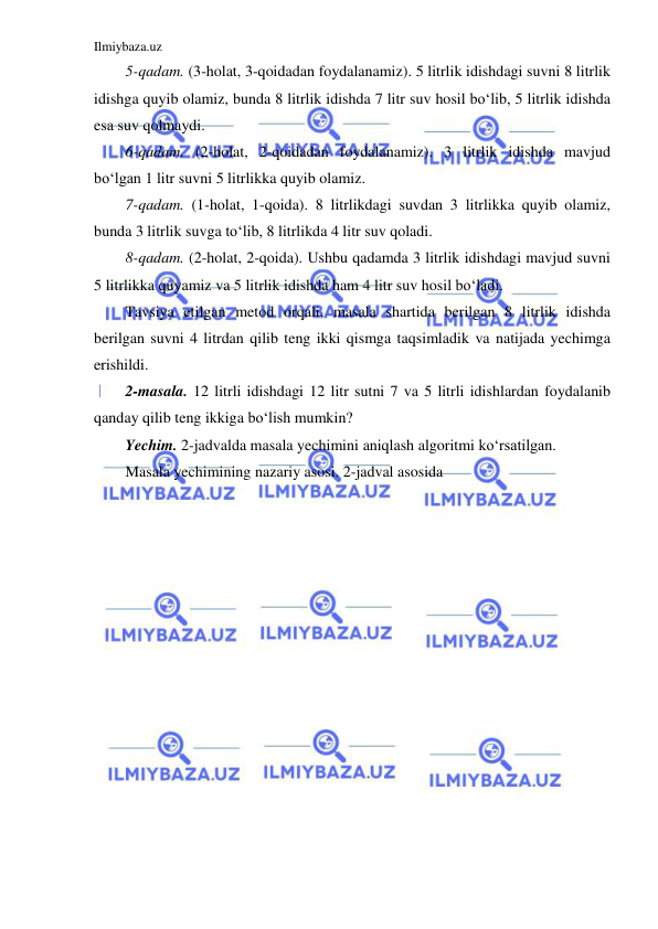 Ilmiybaza.uz 
 
5-qadam. (3-holat, 3-qoidadan foydalanamiz). 5 litrlik idishdagi suvni 8 litrlik 
idishga quyib olamiz, bunda 8 litrlik idishda 7 litr suv hosil bo‘lib, 5 litrlik idishda 
esa suv qolmaydi. 
6-qadam. (2-holat, 2-qoidadan foydalanamiz). 3 litrlik idishda mavjud 
bo‘lgan 1 litr suvni 5 litrlikka quyib olamiz. 
7-qadam. (1-holat, 1-qoida). 8 litrlikdagi suvdan 3 litrlikka quyib olamiz, 
bunda 3 litrlik suvga to‘lib, 8 litrlikda 4 litr suv qoladi. 
8-qadam. (2-holat, 2-qoida). Ushbu qadamda 3 litrlik idishdagi mavjud suvni 
5 litrlikka quyamiz va 5 litrlik idishda ham 4 litr suv hosil bo‘ladi.  
Tavsiya etilgan metod orqali, masala shartida berilgan 8 litrlik idishda 
berilgan suvni 4 litrdan qilib teng ikki qismga taqsimladik va natijada yechimga 
erishildi.  
2-masala. 12 litrli idishdagi 12 litr sutni 7 va 5 litrli idishlardan foydalanib 
qanday qilib teng ikkiga bo‘lish mumkin?  
Yechim. 2-jadvalda masala yechimini aniqlash algoritmi ko‘rsatilgan. 
Masala yechimining nazariy asosi. 2-jadval asosida  
