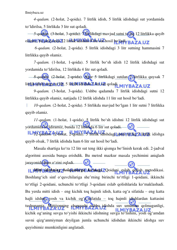 Ilmiybaza.uz 
 
4-qadam. (2-holat, 2-qoida). 7 litrlik idish, 5 litrlik idishdagi sut yordamida 
to‘ldirilsa, 5 litrlikda 3 litr sut qoladi. 
5-qadam. (3-holat, 3-qoida). 7 litrlikdagi mavjud sutni to‘liq 12 litrlikka quyib 
olamiz, bu jarayonda 12 litrlik idishda 9 litr sut hosil bo‘ladi. 
 6-qadam. (2-holat, 2-qoida). 5 litrlik idishdagi 3 litr sutning hammasini 7 
litrlikka quyib olamiz. 
7-qadam. (1-holat, 1-qoida). 5 litrlik bo‘sh idish 12 litrlik idishdagi sut 
yordamida to‘ldirilsa, 12 litrlikda 4 litr sut qoladi. 
8-qadam. (2-holat, 2-qoida). Agar 5 litrlikdagi sutdan 7 litrlikka quysak 7 
litrlik idish sutga to‘lib, 5 litrlik idishda 1 litr sut qoladi. 
9-qadam. (3-holat, 3-qoida). Ushbu qadamda 7 litrlik idishdagi sutni 12 
litrlikka quyib olamiz, natijada 12 litrlik idishda 11 litr sut hosil bo‘ladi. 
10-qadam. (2-holat, 2-qoida). 5 litrlikda mavjud bo‘lgan 1 litr sutni 7 litrlikka 
quyib olamiz. 
11-qadam. (1-holat, 1-qoida). 5 litrlik bo‘sh idishni 12 litrlik idishdagi sut 
yordamida to‘ldiramiz, bunda 12 litrlikda 6 litr sut qoladi. 
12-qadam. (2-holat, 2-qoida). 5 litrlik idishdagi sutni to‘liq 7 litrlik idishga 
quyib olsak, 7 litrlik idishda ham 6 litr sut hosil bo‘ladi. 
Masala shartiga ko‘ra 12 litr sut teng ikki qismga bo‘linish kerak edi. 2-jadval 
algoritmi asosida bunga erishdik. Bu metod mazkur masala yechimini aniqlash 
jarayonida ham o‘zini oqladi. 
Mitti idishning bolajonlarga ko‘magi. Qoidani eslab qolish metodikasi. 
Boshlang‘ich sinf o‘quvchilariga she’rning birinchi to‘rtligi 1-qoidani, ikkinchi 
to‘rtligi 2-qoidani, uchunchi to‘rtligi 3-qoidani eslab qolishlarida ko‘maklashadi. 
Bu yerda mitti idish – eng kichik toq hajmli idish, katta og‘a sifatida – eng katta 
hajli idshni, yosh va kichik og‘a sifatida – toq hajmli idishlardan kattasini 
tushunamiz. Mittijonning chanqashi ushbu idishda suv umuman qolmaganligi, 
kichik og‘aning suvga to‘yishi ikkinchi idishning suvga to‘lishini, yosh og‘amdan 
suvni qizg‘anmiyman deyilgan jumla uchunchi idishdan ikkinchi idishga suv 
quyishimiz mumkinligini anglatadi.  
