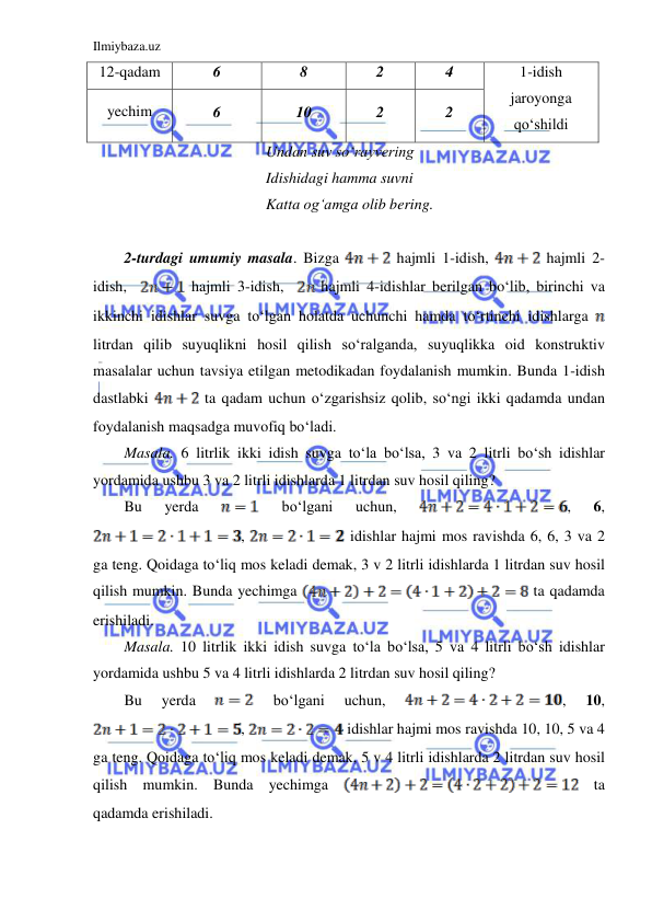 Ilmiybaza.uz 
 
                                     Undan suv so‘rayvering 
                                     Idishidagi hamma suvni 
                                     Katta og‘amga olib bering. 
 
2-turdagi umumiy masala. Bizga 
 hajmli 1-idish, 
 hajmli 2-
idish,  
 hajmli 3-idish,  
 hajmli 4-idishlar berilgan bo‘lib, birinchi va 
ikkinchi idishlar suvga to‘lgan holatda uchunchi hamda to‘rtinchi idishlarga 
 
litrdan qilib suyuqlikni hosil qilish so‘ralganda, suyuqlikka oid konstruktiv 
masalalar uchun tavsiya etilgan metodikadan foydalanish mumkin. Bunda 1-idish 
dastlabki 
 ta qadam uchun o‘zgarishsiz qolib, so‘ngi ikki qadamda undan 
foydalanish maqsadga muvofiq bo‘ladi. 
Masala. 6 litrlik ikki idish suvga to‘la bo‘lsa, 3 va 2 litrli bo‘sh idishlar 
yordamida ushbu 3 va 2 litrli idishlarda 1 litrdan suv hosil qiling? 
Bu 
yerda 
 
bo‘lgani 
uchun, 
, 
6, 
, 
 idishlar hajmi mos ravishda 6, 6, 3 va 2 
ga teng. Qoidaga to‘liq mos keladi demak, 3 v 2 litrli idishlarda 1 litrdan suv hosil 
qilish mumkin. Bunda yechimga 
 ta qadamda 
erishiladi. 
Masala. 10 litrlik ikki idish suvga to‘la bo‘lsa, 5 va 4 litrli bo‘sh idishlar 
yordamida ushbu 5 va 4 litrli idishlarda 2 litrdan suv hosil qiling? 
Bu 
yerda 
 
bo‘lgani 
uchun, 
, 
10, 
, 
 idishlar hajmi mos ravishda 10, 10, 5 va 4 
ga teng. Qoidaga to‘liq mos keladi demak, 5 v 4 litrli idishlarda 2 litrdan suv hosil 
qilish mumkin. Bunda yechimga 
 ta 
qadamda erishiladi. 
12-qadam 
6 
8 
2 
4 
1-idish 
jaroyonga 
qo‘shildi 
yechim 
6 
10 
2 
2 
