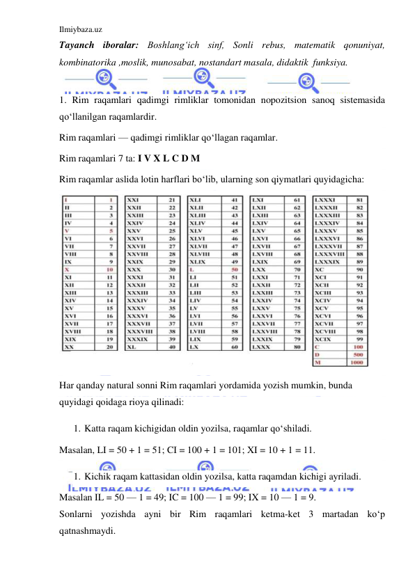 Ilmiybaza.uz 
 
Tayanch iboralar: Boshlangʻich sinf, Sonli rebus, matematik qonuniyat,  
kombinatorika ,moslik, munosabat, nostandart masala, didaktik  funksiya. 
 
1. Rim raqamlari qadimgi rimliklar tomonidan nopozitsion sanoq sistemasida 
qoʻllanilgan raqamlardir. 
Rim raqamlari — qadimgi rimliklar qoʻllagan raqamlar. 
Rim raqamlari 7 ta: I V X L C D M 
Rim raqamlar aslida lotin harflari boʻlib, ularning son qiymatlari quyidagicha: 
 
Har qanday natural sonni Rim raqamlari yordamida yozish mumkin, bunda 
quyidagi qoidaga rioya qilinadi: 
1. Katta raqam kichigidan oldin yozilsa, raqamlar qoʻshiladi. 
Masalan, LI = 50 + 1 = 51; CI = 100 + 1 = 101; XI = 10 + 1 = 11. 
1. Kichik raqam kattasidan oldin yozilsa, katta raqamdan kichigi ayriladi. 
Masalan IL = 50 — 1 = 49; IC = 100 — 1 = 99; IX = 10 — 1 = 9. 
Sonlarni yozishda ayni bir Rim raqamlari ketma-ket 3 martadan koʻp 
qatnashmaydi. 
