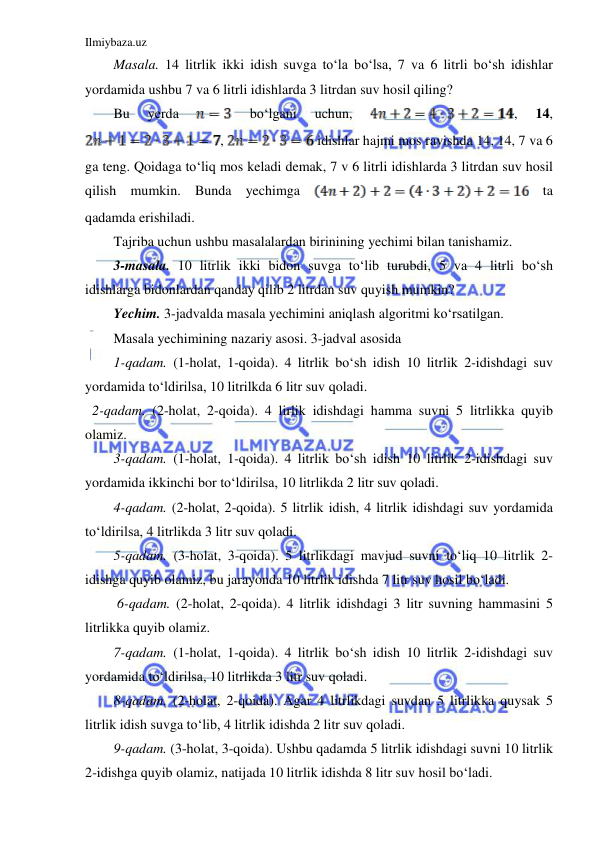 Ilmiybaza.uz 
 
Masala. 14 litrlik ikki idish suvga to‘la bo‘lsa, 7 va 6 litrli bo‘sh idishlar 
yordamida ushbu 7 va 6 litrli idishlarda 3 litrdan suv hosil qiling? 
Bu 
yerda 
 
bo‘lgani 
uchun, 
, 
14, 
, 
 idishlar hajmi mos ravishda 14, 14, 7 va 6 
ga teng. Qoidaga to‘liq mos keladi demak, 7 v 6 litrli idishlarda 3 litrdan suv hosil 
qilish mumkin. Bunda yechimga 
 ta 
qadamda erishiladi.  
Tajriba uchun ushbu masalalardan birinining yechimi bilan tanishamiz. 
3-masala. 10 litrlik ikki bidon suvga to‘lib turubdi, 5 va 4 litrli bo‘sh 
idishlarga bidonlardan qanday qilib 2 litrdan suv quyish mumkin? 
Yechim. 3-jadvalda masala yechimini aniqlash algoritmi ko‘rsatilgan. 
Masala yechimining nazariy asosi. 3-jadval asosida  
1-qadam. (1-holat, 1-qoida). 4 litrlik bo‘sh idish 10 litrlik 2-idishdagi suv 
yordamida to‘ldirilsa, 10 litrilkda 6 litr suv qoladi. 
  2-qadam. (2-holat, 2-qoida). 4 lirlik idishdagi hamma suvni 5 litrlikka quyib 
olamiz. 
3-qadam. (1-holat, 1-qoida). 4 litrlik bo‘sh idish 10 litrlik 2-idishdagi suv 
yordamida ikkinchi bor to‘ldirilsa, 10 litrlikda 2 litr suv qoladi. 
4-qadam. (2-holat, 2-qoida). 5 litrlik idish, 4 litrlik idishdagi suv yordamida 
to‘ldirilsa, 4 litrlikda 3 litr suv qoladi. 
5-qadam. (3-holat, 3-qoida). 5 litrlikdagi mavjud suvni to‘liq 10 litrlik 2-
idishga quyib olamiz, bu jarayonda 10 litrlik idishda 7 litr suv hosil bo‘ladi. 
 6-qadam. (2-holat, 2-qoida). 4 litrlik idishdagi 3 litr suvning hammasini 5 
litrlikka quyib olamiz. 
7-qadam. (1-holat, 1-qoida). 4 litrlik bo‘sh idish 10 litrlik 2-idishdagi suv 
yordamida to‘ldirilsa, 10 litrlikda 3 litr suv qoladi. 
8-qadam. (2-holat, 2-qoida). Agar 4 litrlikdagi suvdan 5 litrlikka quysak 5 
litrlik idish suvga to‘lib, 4 litrlik idishda 2 litr suv qoladi. 
9-qadam. (3-holat, 3-qoida). Ushbu qadamda 5 litrlik idishdagi suvni 10 litrlik 
2-idishga quyib olamiz, natijada 10 litrlik idishda 8 litr suv hosil bo‘ladi. 
