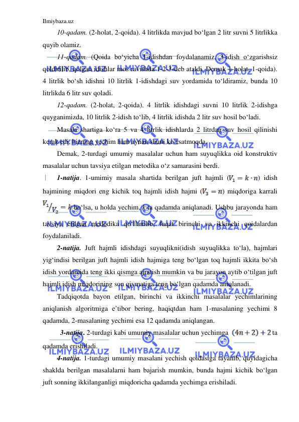 Ilmiybaza.uz 
 
10-qadam. (2-holat, 2-qoida). 4 litrlikda mavjud bo‘lgan 2 litr suvni 5 litrlikka 
quyib olamiz. 
11-qadam. (Qoida bo‘yicha 1-idishdan foydalanamiz, 3-idish o‘zgarishsiz 
qoldirilib, qolgan idishlar mos ravishda 1-2-3-deb ataldi. Demak 1-holat, 1-qoida). 
4 litrlik bo‘sh idishni 10 litrlik 1-idishdagi suv yordamida to‘ldiramiz, bunda 10 
litrlikda 6 litr suv qoladi. 
12-qadam. (2-holat, 2-qoida). 4 litrlik idishdagi suvni 10 litrlik 2-idishga 
quyganimizda, 10 litrlik 2-idish to‘lib, 4 litrlik idishda 2 litr suv hosil bo‘ladi.  
Masala shartiga ko‘ra 5 va 4 litrlik idishlarda 2 litrdan suv hosil qilinishi 
kerak edi, bizning yechim ham aynan shuni ko‘rsatmoqda.  
Demak, 2-turdagi umumiy masalalar uchun ham suyuqlikka oid konstruktiv 
masalalar uchun tavsiya etilgan metodika o‘z samarasini berdi. 
1-natija. 1-umimiy masala shartida berilgan juft hajmli (
) idish 
hajmining miqdori eng kichik toq hajmli idish hajmi (
) miqdoriga karrali 
 bo‘lsa, u holda yechim, k ta qadamda aniqlanadi. Ushbu jarayonda ham 
tavsiya etilgan medodika qo‘llanilib, faqat birinchi va ikkinchi qoidalardan 
foydalaniladi.   
2-natija. Juft hajmli idishdagi suyuqlikni(idish suyuqlikka to‘la), hajmlari 
yig‘indisi berilgan juft hajmli idish hajmiga teng bo‘lgan toq hajmli ikkita bo‘sh 
idish yordamida teng ikki qismga ajratish mumkin va bu jarayon aytib o‘tilgan juft 
hajmli idish miqdorining son qiymatiga teng bo‘lgan qadamda aniqlanadi.  
Tadqiqotda bayon etilgan, birinchi va ikkinchi masalalar yechimlarining 
aniqlanish algoritmiga e’tibor bering, haqiqtdan ham 1-masalaning yechimi 8 
qadamda, 2-masalaning yechimi esa 12 qadamda aniqlangan. 
          3-natija. 2-turdagi kabi umumiy masalalar uchun yechimga  
 ta 
qadamda erishiladi. 
4-natija. 1-turdagi umumiy masalani yechish qoidasiga tayanib, quyidagicha 
shaklda berilgan masalalarni ham bajarish mumkin, bunda hajmi kichik bo‘lgan 
juft sonning ikkilanganligi miqdoricha qadamda yechimga erishiladi. 
