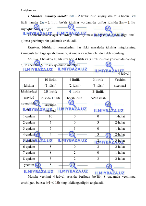 Ilmiybaza.uz 
 
1.1-turdagi umumiy masala. 
 litrlik idish suyuqlikka to‘la bo‘lsa, 
 
litrli hamda 
 litrli bo‘sh idishlar yordamida ushbu idishda 
 litr 
suyuqlik hosil qiling?  
Ushbu masalada agar 1-turdagi umumiy masalani yechish qoidalariga amal 
qilinsa yechimga 
 qadamda erishiladi. 
Eslatma. Idishlarni nomerlashni har ikki masalada idishlar miqdorining 
kamayish tartibiga qarab, birinchi, ikkinchi va uchunchi idish deb nomlang. 
Masala. Chelakda 10 litr suv bor, 4 litrli va 3 litrli idishlar yordamida qanday 
qilib chelakda 5 litr suv qoldirish mumkin? 
 
Masala yechimi 4-jadval asosida berilgan bo‘lib, 8 qadamda yechimga 
erishilgan, bu esa 4(
) ning ikkilanganligini anglatadi. 
4-jadval 
 
Idishlar 
10 litrlik  
(1-idish) 
4 litrlik  
(2-idish) 
3 litrlik 
 (3-idish) 
Yechim 
sixemasi 
Idishlardagi 
mavjud 
suyuqliklar 
miqdori 
  litrlik 
idishda 
 litr 
suyuqlik 
mavjud 
  litrlik 
bo‘sh idish 
  litrlik 
bo‘sh idish 
 
1-qadam 
10 
0 
0 
1-holat 
2-qadam 
7 
0 
3 
2-holat 
3-qadam 
7 
3 
0 
1-holat 
4-qadam 
4 
3 
3 
2-holat 
5-qadam 
4 
4 
2 
3-holat 
6-qadam 
8 
0 
2 
2-holat 
7-qadam 
8 
2 
0 
1-holat 
8-qadam 
5 
2 
3 
2-holat 
yechim 
5 
5 
 
 
