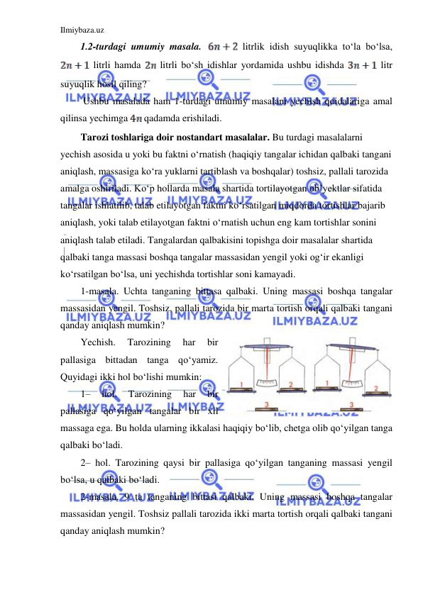 Ilmiybaza.uz 
 
1.2-turdagi umumiy masala. 
 litrlik idish suyuqlikka to‘la bo‘lsa, 
 litrli hamda 
 litrli bo‘sh idishlar yordamida ushbu idishda 
 litr 
suyuqlik hosil qiling? 
 Ushbu masalada ham 1-turdagi umumiy masalani yechish qoidalariga amal 
qilinsa yechimga 
 qadamda erishiladi. 
Tarozi toshlariga doir nostandart masalalar. Bu turdagi masalalarni 
yechish asosida u yoki bu faktni oʻrnatish (haqiqiy tangalar ichidan qalbaki tangani 
aniqlash, massasiga koʻra yuklarni tartiblash va boshqalar) toshsiz, pallali tarozida 
amalga oshiriladi. Koʻp hollarda masala shartida tortilayotgan ob’yektlar sifatida 
tangalar ishlatilib, talab etilayotgan faktni koʻrsatilgan miqdorda tortishlar bajarib 
aniqlash, yoki talab etilayotgan faktni oʻrnatish uchun eng kam tortishlar sonini 
aniqlash talab etiladi. Tangalardan qalbakisini topishga doir masalalar shartida 
qalbaki tanga massasi boshqa tangalar massasidan yengil yoki ogʻir ekanligi 
koʻrsatilgan boʻlsa, uni yechishda tortishlar soni kamayadi.  
1-masala. Uchta tanganing bittasa qalbaki. Uning massasi boshqa tangalar 
massasidan yengil. Toshsiz, pallali tarozida bir marta tortish orqali qalbaki tangani 
qanday aniqlash mumkin?  
Yechish. 
Tarozining 
har 
bir 
pallasiga bittadan tanga qoʻyamiz. 
Quyidagi ikki hol boʻlishi mumkin:  
1– 
hol. 
Tarozining 
har 
bir 
pallasiga qoʻyilgan tangalar bir xil 
massaga ega. Bu holda ularning ikkalasi haqiqiy boʻlib, chetga olib qoʻyilgan tanga 
qalbaki boʻladi.  
2– hol. Tarozining qaysi bir pallasiga qoʻyilgan tanganing massasi yengil 
boʻlsa, u qalbaki boʻladi.  
2-masala. 9 ta tanganing bittasi qalbaki. Uning massasi boshqa tangalar 
massasidan yengil. Toshsiz pallali tarozida ikki marta tortish orqali qalbaki tangani 
qanday aniqlash mumkin?  
