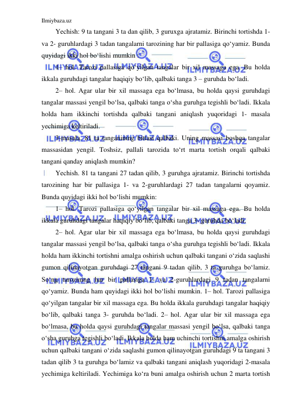 Ilmiybaza.uz 
 
Yechish: 9 ta tangani 3 ta dan qilib, 3 guruxga ajratamiz. Birinchi tortishda 1- 
va 2- guruhlardagi 3 tadan tangalarni tarozining har bir pallasiga qoʻyamiz. Bunda 
quyidagi ikki hol boʻlishi mumkin :  
1– hol. Tarozi pallasiga qoʻyilgan tangalar bir xil massaga ega. Bu holda 
ikkala guruhdagi tangalar haqiqiy boʻlib, qalbaki tanga 3 – guruhda boʻladi.  
2– hol. Agar ular bir xil massaga ega boʻlmasa, bu holda qaysi guruhdagi 
tangalar massasi yengil boʻlsa, qalbaki tanga oʻsha guruhga tegishli boʻladi. Ikkala 
holda ham ikkinchi tortishda qalbaki tangani aniqlash yuqoridagi 1- masala 
yechimiga keltiriladi.  
3-masala. 81 ta tanganining bittasi qalbaki. Uning massasi boshqa tangalar 
massasidan yengil. Toshsiz, pallali tarozida toʻrt marta tortish orqali qalbaki 
tangani qanday aniqlash mumkin?  
Yechish. 81 ta tangani 27 tadan qilib, 3 guruhga ajratamiz. Birinchi tortishda 
tarozining har bir pallasiga 1- va 2-guruhlardagi 27 tadan tangalarni qoyamiz. 
Bunda quyidagi ikki hol boʻlishi mumkin:  
1– hol. Tarozi pallasiga qoʻyilgan tangalar bir xil massaga ega. Bu holda 
ikkala guruhdagi tangalar haqiqiy boʻlib, qalbaki tanga 3- guruhda boʻladi.  
2– hol. Agar ular bir xil massaga ega boʻlmasa, bu holda qaysi guruhdagi 
tangalar massasi yengil boʻlsa, qalbaki tanga oʻsha guruhga tegishli boʻladi. Ikkala 
holda ham ikkinchi tortishni amalga oshirish uchun qalbaki tangani oʻzida saqlashi 
gumon qilinayotgan guruhdagi 27 tangani 9 tadan qilib, 3 ta guruhga boʻlamiz. 
Soʻng tarozining har bir pallasiga 1- va 2-guruhlardagi 9 tadan tangalarni 
qoʻyamiz. Bunda ham quyidagi ikki hol boʻlishi mumkin. 1– hol. Tarozi pallasiga 
qoʻyilgan tangalar bir xil massaga ega. Bu holda ikkala guruhdagi tangalar haqiqiy 
boʻlib, qalbaki tanga 3- guruhda boʻladi. 2– hol. Agar ular bir xil massaga ega 
boʻlmasa, bu holda qaysi guruhdagi tangalar massasi yengil boʻlsa, qalbaki tanga 
oʻsha guruhga tegishli boʻladi. Ikkala holda ham uchinchi tortishni amalga oshirish 
uchun qalbaki tangani oʻzida saqlashi gumon qilinayotgan guruhdagi 9 ta tangani 3 
tadan qilib 3 ta guruhga boʻlamiz va qalbaki tangani aniqlash yuqoridagi 2-masala 
yechimiga keltiriladi. Yechimiga koʻra buni amalga oshirish uchun 2 marta tortish 
