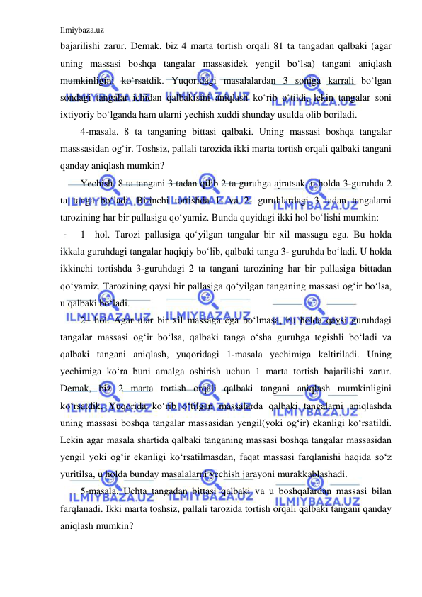 Ilmiybaza.uz 
 
bajarilishi zarur. Demak, biz 4 marta tortish orqali 81 ta tangadan qalbaki (agar 
uning massasi boshqa tangalar massasidek yengil boʻlsa) tangani aniqlash 
mumkinligini koʻrsatdik. Yuqoridagi masalalardan 3 soniga karrali boʻlgan 
sondagi tangalar ichidan qalbakisini aniqlash koʻrib oʻtildi, lekin tangalar soni 
ixtiyoriy boʻlganda ham ularni yechish xuddi shunday usulda olib boriladi.  
4-masala. 8 ta tanganing bittasi qalbaki. Uning massasi boshqa tangalar 
masssasidan ogʻir. Toshsiz, pallali tarozida ikki marta tortish orqali qalbaki tangani 
qanday aniqlash mumkin?  
Yechish. 8 ta tangani 3 tadan qilib 2 ta guruhga ajratsak, u holda 3-guruhda 2 
ta tanga boʻladi. Birinchi tortishda 1- va 2- guruhlardagi 3 tadan tangalarni 
tarozining har bir pallasiga qoʻyamiz. Bunda quyidagi ikki hol boʻlishi mumkin:  
1– hol. Tarozi pallasiga qoʻyilgan tangalar bir xil massaga ega. Bu holda 
ikkala guruhdagi tangalar haqiqiy boʻlib, qalbaki tanga 3- guruhda boʻladi. U holda 
ikkinchi tortishda 3-guruhdagi 2 ta tangani tarozining har bir pallasiga bittadan 
qoʻyamiz. Tarozining qaysi bir pallasiga qoʻyilgan tanganing massasi ogʻir boʻlsa, 
u qalbaki boʻladi.  
2– hol. Agar ular bir xil massaga ega boʻlmasa, bu holda qaysi guruhdagi 
tangalar massasi ogʻir boʻlsa, qalbaki tanga oʻsha guruhga tegishli boʻladi va 
qalbaki tangani aniqlash, yuqoridagi 1-masala yechimiga keltiriladi. Uning 
yechimiga koʻra buni amalga oshirish uchun 1 marta tortish bajarilishi zarur. 
Demak, biz 2 marta tortish orqali qalbaki tangani aniqlash mumkinligini 
koʻrsatdik. Yuqorida koʻrib oʻtilgan massalarda qalbaki tangalarni aniqlashda 
uning massasi boshqa tangalar massasidan yengil(yoki ogʻir) ekanligi koʻrsatildi. 
Lekin agar masala shartida qalbaki tanganing massasi boshqa tangalar massasidan 
yengil yoki ogʻir ekanligi koʻrsatilmasdan, faqat massasi farqlanishi haqida soʻz 
yuritilsa, u holda bunday masalalarni yechish jarayoni murakkablashadi.  
5-masala. Uchta tangadan bittasi qalbaki va u boshqalardan massasi bilan 
farqlanadi. Ikki marta toshsiz, pallali tarozida tortish orqali qalbaki tangani qanday 
aniqlash mumkin?  
