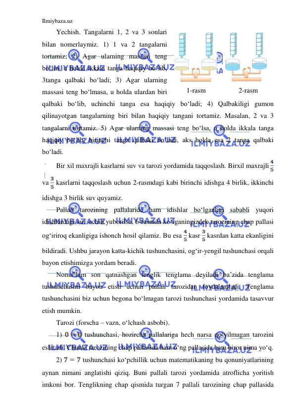 Ilmiybaza.uz 
 
Yechish. Tangalarni 1, 2 va 3 sonlari 
bilan nomerlaymiz. 1) 1 va 2 tangalarni 
tortamiz; 2) Agar ularning massasi teng 
boʻlsa, u holda ikkala tanga haqiqiy boʻlib, 
3tanga qalbaki boʻladi; 3) Agar ularning 
massasi teng boʻlmasa, u holda ulardan biri 
qalbaki boʻlib, uchinchi tanga esa haqiqiy boʻladi; 4) Qalbakiligi gumon 
qilinayotgan tangalarning biri bilan haqiqiy tangani tortamiz. Masalan, 2 va 3 
tangalarni tortamiz. 5) Agar ularning massasi teng boʻlsa, u holda ikkala tanga 
haqiqiy boʻlib, birinchi tanga qalbaki boʻladi, aks holda esa 2 tanga qalbaki 
boʻladi.  
Bir xil maxrajli kasrlarni suv va tarozi yordamida taqqoslash. Birxil maxrajli  
va  kasrlarni taqqoslash uchun 2-rasmdagi kabi birinchi idishga 4 birlik, ikkinchi 
idishga 3 birlik suv quyamiz. 
Pallali tarozining pallalarida ham idishlar boʻlganligi sababli yuqori 
idishlardagi suv ochib yuborilsa, 6-rasmda koʻrganingizdek tarozining chap pallasi 
ogʻiriroq ekanligiga ishonch hosil qilamiz. Bu esa  kasr  kasrdan katta ekanligini 
bildiradi. Ushbu jarayon katta-kichik tushunchasini, ogʻir-yengil tushunchasi orqali 
bayon etishimizga yordam beradi. 
Noma’lum son qatnashgan tenglik tenglama deyiladi ba’zida tenglama 
tushunchasini bayon etish uchun pallali tarozidan foydalaniladi. Tenglama 
tushunchasini biz uchun begona boʻlmagan tarozi tushunchasi yordamida tasavvur 
etish mumkin. 
Tarozi (forscha – vazn, oʻlchash asbobi). 
1) 
 tushunchasi, hozircha pallalariga hech narsa qoʻyilmagan tarozini 
eslatadi. Chunki tarozining chap pallasida ham oʻng pallasida ham biror nima yoʻq. 
2) 
 tushunchasi koʻpchillik uchun matematikaning bu qonuniyatlarining 
aynan nimani anglatishi qiziq. Buni pallali tarozi yordamida atroflicha yoritish 
imkoni bor. Tenglikning chap qismida turgan 7 pallali tarozining chap pallasida 
 
 
1-rasm 
2-rasm 
