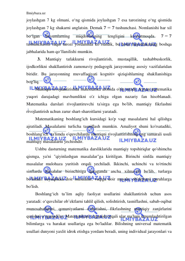 Ilmiybaza.uz 
 
joylashgan 7 kg olmani, oʻng qismida joylashgan 7 esa tarozining oʻng qismida 
joylashgan 7 kg shakarni anglatsin. Demak 
 tushunchasi. Nomlanishi har xil 
boʻlgan 
buyumlarning 
miqdorlarining 
tengligini 
koʻrsatmoqda. 
 
tushunchasini faqat tarozi yordamida koʻrsatdik, bu holat hayotimizning boshqa 
jabhalarida ham qoʻllanilishi mumkin.  
 3. 
Mantiqiy 
tafakkurni 
rivojlantirish, 
mustaqillik, 
tashabbuskorlik, 
ijodkorlikni shakllantirish zamonaviy pedagogik jarayonning asosiy vazifalaridan 
biridir. Bu jarayonning muvaffaqiyati kognitiv qiziqishlarning shakllanishiga 
bog'liq. 
Mantiqni rivojlantirishda matematika alohida o'rin tutadi. Aynan matematika 
yuqori darajadagi mavhumlikni o'z ichiga olgan nazariy fan hisoblanadi. 
Matematika darslari rivojlantiruvchi ta'sirga ega bo'lib, mantiqiy fikrlashni 
rivojlantirish uchun zarur shart-sharoitlarni yaratadi. 
Matematikaning boshlang'ich kursidagi ko'p vaqt masalalarni hal qilishga 
ajratiladi. Masalalarni turlicha tasniflash mumkin. Amaliyot shuni ko'rsatadiki, 
boshlang'ich  ta'limda o'quvchilarda mantiqni rivojlantirishning eng samarali usuli 
mantiqiy masalalarni yechishdir. 
Ushbu dasturning matematika darsliklarida mantiqiy topshiriqlar qo'shimcha 
qismga, ya'ni "qiyinlashgan masalalar"ga kiritilgan. Birinchi sinfda mantiqiy 
masalalar mulohaza yuritish orqali yechiladi. Ikkinchi, uchinchi va to'rtinchi 
sinflarda masalalar birinchisiga qaraganda ancha xilma-xil bo'lib, turlarga 
bo'linadi: suyuqlikka doir masalalar, vaqtga doir masala, ob'ektlarni guruhlarga 
bo'lish. 
Boshlang‘ich ta’lim aqliy faoliyat usullarini shakllantirish uchun asos 
yaratadi: o‘quvchilar ob’ektlarni tahlil qilish, solishtirish, tasniflashni, sabab-oqibat 
munosabatlarini, qonuniyatlarni o‘rnatishni, fikrlashning mantiqiy zanjirlarini 
qurishni o‘rganadilar. Matematikani o'rganish orqali ular ma'lum umumlashtirilgan 
bilimlarga va harakat usullariga ega bo'ladilar. Bilishning universal matematik 
usullari dunyoni yaxlit idrok etishga yordam beradi, uning individual jarayonlari va 
