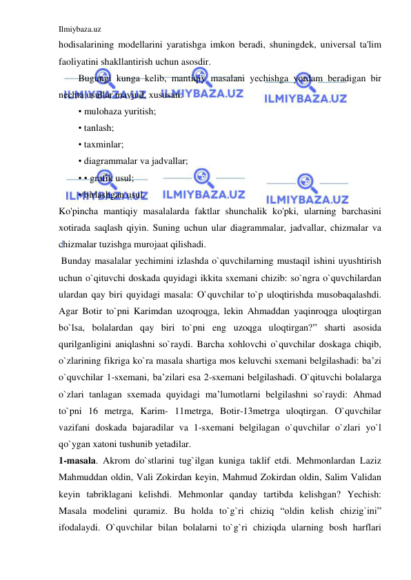 Ilmiybaza.uz 
 
hodisalarining modellarini yaratishga imkon beradi, shuningdek, universal ta'lim 
faoliyatini shakllantirish uchun asosdir.  
Bugungi kunga kelib, mantiqiy masalani yechishga yordam beradigan bir 
nechta usullar mavjud, xususan: 
• mulohaza yuritish; 
• tanlash; 
• taxminlar; 
• diagrammalar va jadvallar; 
• • grafik usul; 
• birlashgan usul. 
Ko'pincha mantiqiy masalalarda faktlar shunchalik ko'pki, ularning barchasini 
xotirada saqlash qiyin. Suning uchun ular diagrammalar, jadvallar, chizmalar va 
chizmalar tuzishga murojaat qilishadi. 
 Bunday masalalar yechimini izlashda o`quvchilarning mustaqil ishini uyushtirish 
uchun o`qituvchi doskada quyidagi ikkita sxemani chizib: so`ngra o`quvchilardan 
ulardan qay biri quyidagi masala: O`quvchilar to`p uloqtirishda musobaqalashdi. 
Agar Botir to`pni Karimdan uzoqroqga, lekin Ahmaddan yaqinroqga uloqtirgan 
bo`lsa, bolalardan qay biri to`pni eng uzoqga uloqtirgan?” sharti asosida 
qurilganligini aniqlashni so`raydi. Barcha xohlovchi o`quvchilar doskaga chiqib, 
o`zlarining fikriga ko`ra masala shartiga mos keluvchi sxemani belgilashadi: ba’zi 
o`quvchilar 1-sxemani, ba’zilari esa 2-sxemani belgilashadi. O`qituvchi bolalarga 
o`zlari tanlagan sxemada quyidagi ma’lumotlarni belgilashni so`raydi: Ahmad 
to`pni 16 metrga, Karim- 11metrga, Botir-13metrga uloqtirgan. O`quvchilar 
vazifani doskada bajaradilar va 1-sxemani belgilagan o`quvchilar o`zlari yo`l 
qo`ygan xatoni tushunib yetadilar.  
1-masala. Akrom do`stlarini tug`ilgan kuniga taklif etdi. Mehmonlardan Laziz 
Mahmuddan oldin, Vali Zokirdan keyin, Mahmud Zokirdan oldin, Salim Validan 
keyin tabriklagani kelishdi. Mehmonlar qanday tartibda kelishgan? Yechish: 
Masala modelini quramiz. Bu holda to`g`ri chiziq “oldin kelish chizig`ini” 
ifodalaydi. O`quvchilar bilan bolalarni to`g`ri chiziqda ularning bosh harflari 
