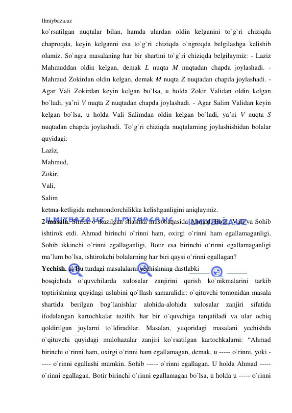 Ilmiybaza.uz 
 
ko`rsatilgan nuqtalar bilan, hamda ulardan oldin kelganini to`g`ri chiziqda 
chaproqda, keyin kelganni esa to`g`ri chiziqda o`ngroqda belgilashga kelishib 
olamiz. So`ngra masalaning har bir shartini to`g`ri chiziqda belgilaymiz: - Laziz 
Mahmuddan oldin kelgan, demak L nuqta M nuqtadan chapda joylashadi. - 
Mahmud Zokirdan oldin kelgan, demak M nuqta Z nuqtadan chapda joylashadi. - 
Agar Vali Zokirdan keyin kelgan bo`lsa, u holda Zokir Validan oldin kelgan 
bo`ladi, ya’ni V nuqta Z nuqtadan chapda joylashadi. - Agar Salim Validan keyin 
kelgan bo`lsa, u holda Vali Salimdan oldin kelgan bo`ladi, ya’ni V nuqta S 
nuqtadan chapda joylashadi. To`g`ri chiziqda nuqtalarning joylashishidan bolalar 
quyidagi:  
Laziz,  
Mahmud,  
Zokir,  
Vali,  
Salim  
ketma-ketligida mehmondorchilikka kelishganligini aniqlaymiz.  
2-masala. Sinfda o`tkazilgan shashka musobaqasida Ahmad, Botir, Vali va Sohib 
ishtirok etdi. Ahmad birinchi o`rinni ham, oxirgi o`rinni ham egallamaganligi, 
Sohib ikkinchi o`rinni egallaganligi, Botir esa birinchi o`rinni egallamaganligi 
ma’lum bo`lsa, ishtirokchi bolalarning har biri qaysi o`rinni egallagan?  
Yechish. a) Bu turdagi masalalarni yechishning dastlabki  
bosqichida o`quvchilarda xulosalar zanjirini qurish ko`nikmalarini tarkib 
toptirishning quyidagi uslubini qo`llash samaralidir: o`qituvchi tomonidan masala 
shartida berilgan bog`lanishlar 
alohida-alohida xulosalar 
zanjiri 
sifatida 
ifodalangan kartochkalar tuzilib, har bir o`quvchiga tarqatiladi va ular ochiq 
qoldirilgan joylarni to`ldiradilar. Masalan, yuqoridagi masalani yechishda 
o`qituvchi quyidagi mulohazalar zanjiri ko`rsatilgan kartochkalarni: “Ahmad 
birinchi o`rinni ham, oxirgi o`rinni ham egallamagan, demak, u ----- o`rinni, yoki -
---- o`rinni egallashi mumkin. Sohib ----- o`rinni egallagan. U holda Ahmad ----- 
o`rinni egallagan. Botir birinchi o`rinni egallamagan bo`lsa, u holda u ----- o`rinni 
