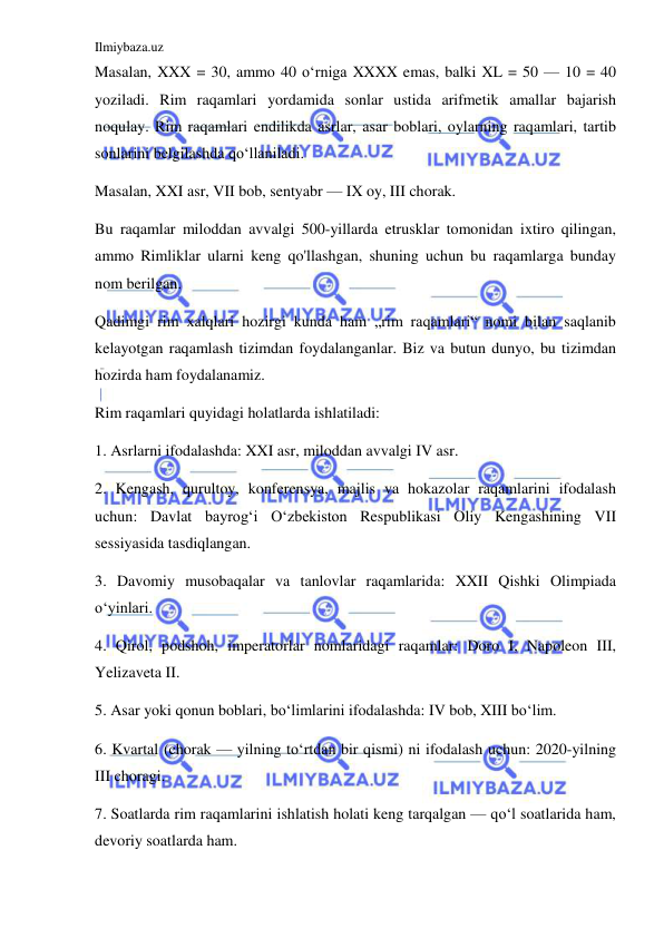 Ilmiybaza.uz 
 
Masalan, XXX = 30, ammo 40 oʻrniga XXXX emas, balki XL = 50 — 10 = 40 
yoziladi. Rim raqamlari yordamida sonlar ustida arifmetik amallar bajarish 
noqulay. Rim raqamlari endilikda asrlar, asar boblari, oylarning raqamlari, tartib 
sonlarini belgilashda qoʻllaniladi. 
Masalan, XXI asr, VII bob, sentyabr — IX oy, III chorak.  
Bu raqamlar miloddan avvalgi 500-yillarda etrusklar tomonidan ixtiro qilingan, 
ammo Rimliklar ularni keng qo'llashgan, shuning uchun bu raqamlarga bunday 
nom berilgan. 
Qadimgi rim xalqlari hozirgi kunda ham „rim raqamlari“ nomi bilan saqlanib 
kelayotgan raqamlash tizimdan foydalanganlar. Biz va butun dunyo, bu tizimdan 
hozirda ham foydalanamiz. 
Rim raqamlari quyidagi holatlarda ishlatiladi:  
1. Asrlarni ifodalashda: XXI asr, miloddan avvalgi IV asr. 
2. Kengash, qurultoy, konferensya, majlis va hokazolar raqamlarini ifodalash 
uchun: Davlat bayrogʻi Oʻzbekiston Respublikasi Oliy Kengashining VII 
sessiyasida tasdiqlangan. 
3. Davomiy musobaqalar va tanlovlar raqamlarida: XXII Qishki Olimpiada 
oʻyinlari. 
4. Qirol, podshoh, imperatorlar nomlaridagi raqamlar: Doro I, Napoleon III, 
Yelizaveta II. 
5. Asar yoki qonun boblari, boʻlimlarini ifodalashda: IV bob, XIII boʻlim. 
6. Kvartal (chorak — yilning toʻrtdan bir qismi) ni ifodalash uchun: 2020-yilning 
III choragi. 
7. Soatlarda rim raqamlarini ishlatish holati keng tarqalgan — qoʻl soatlarida ham, 
devoriy soatlarda ham. 
