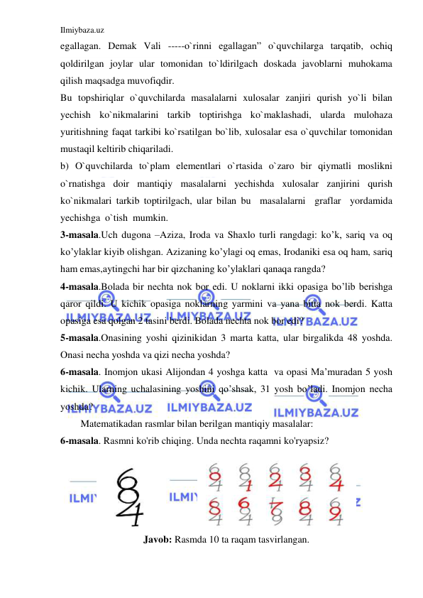 Ilmiybaza.uz 
 
egallagan. Demak Vali -----o`rinni egallagan” o`quvchilarga tarqatib, ochiq 
qoldirilgan joylar ular tomonidan to`ldirilgach doskada javoblarni muhokama 
qilish maqsadga muvofiqdir.  
Bu topshiriqlar o`quvchilarda masalalarni xulosalar zanjiri qurish yo`li bilan 
yechish ko`nikmalarini tarkib toptirishga ko`maklashadi, ularda mulohaza 
yuritishning faqat tarkibi ko`rsatilgan bo`lib, xulosalar esa o`quvchilar tomonidan 
mustaqil keltirib chiqariladi.  
b) O`quvchilarda to`plam elementlari o`rtasida o`zaro bir qiymatli moslikni 
o`rnatishga doir mantiqiy masalalarni yechishda xulosalar zanjirini qurish 
ko`nikmalari tarkib toptirilgach, ular bilan bu  masalalarni  graflar  yordamida  
yechishga  o`tish  mumkin. 
3-masala.Uch dugona –Aziza, Iroda va Shaxlo turli rangdagi: ko’k, sariq va oq 
ko’ylaklar kiyib olishgan. Azizaning ko’ylagi oq emas, Irodaniki esa oq ham, sariq 
ham emas,aytingchi har bir qizchaning ko’ylaklari qanaqa rangda? 
4-masala.Bolada bir nеchta nok bor edi. U noklarni ikki opasiga bo’lib bеrishga 
qaror qildi. U kichik opasiga noklarning yarmini va yana bitta nok bеrdi. Katta 
opasiga esa qolgan 2 tasini bеrdi. Bolada nеchta nok bor edi? 
5-masala.Onasining yoshi qizinikidan 3 marta katta, ular birgalikda 48 yoshda. 
Onasi nеcha yoshda va qizi nеcha yoshda? 
6-masala. Inomjon ukasi Alijondan 4 yoshga katta  va opasi Ma’muradan 5 yosh 
kichik. Ularning uchalasining yoshini qo’shsak, 31 yosh bo’ladi. Inomjon nеcha 
yoshda? 
Matematikadan rasmlar bilan berilgan mantiqiy masalalar: 
6-masala. Rasmni ko'rib chiqing. Unda nechta raqamni ko'ryapsiz? 
              
 
Javob: Rasmda 10 ta raqam tasvirlangan. 
