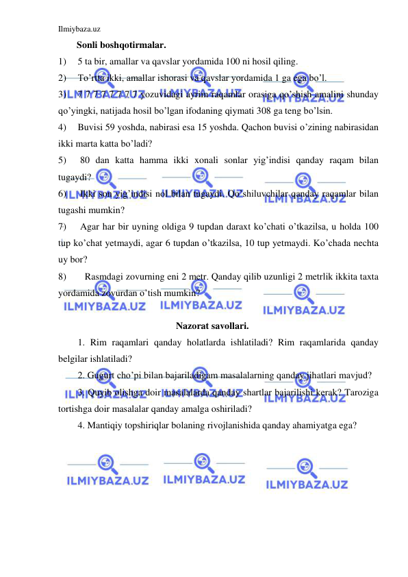 Ilmiybaza.uz 
 
Sonli boshqotirmalar. 
1) 
5 ta bir, amallar va qavslar yordamida 100 ni hosil qiling. 
2) 
To’rtta ikki, amallar ishorasi va qavslar yordamida 1 ga ega bo’l. 
3) 
7 7 7 7 7 7 7 7 yozuvidagi ayrim raqamlar orasiga qo’shish amalini shunday 
qo’yingki, natijada hosil bo’lgan ifodaning qiymati 308 ga teng bo’lsin. 
4) 
Buvisi 59 yoshda, nabirasi esa 15 yoshda. Qachon buvisi o’zining nabirasidan 
ikki marta katta bo’ladi? 
5) 
 80 dan katta hamma ikki xonali sonlar yig’indisi qanday raqam bilan 
tugaydi? 
6) 
 Ikki son yig’indisi nol bilan tugaydi. Qo’shiluvchilar qanday raqamlar bilan 
tugashi mumkin? 
7) 
 Agar har bir uyning oldiga 9 tupdan daraxt ko’chati o’tkazilsa, u holda 100 
tup ko’chat yetmaydi, agar 6 tupdan o’tkazilsa, 10 tup yetmaydi. Ko’chada nechta 
uy bor? 
8) 
   Rasmdagi zovurning eni 2 mеtr. Qanday qilib uzunligi 2 mеtrlik ikkita taxta 
yordamida zovurdan o’tish mumkin?        
 
 
Nazorat savollari. 
1. Rim raqamlari qanday holatlarda ishlatiladi? Rim raqamlarida qanday 
belgilar ishlatiladi? 
2. Gugurt cho’pi bilan bajariladigam masalalarning qanday jihatlari mavjud? 
3. Quyib olishga doir masalalarda qanday shartlar bajarilishi kerak? Taroziga 
tortishga doir masalalar qanday amalga oshiriladi? 
4. Mantiqiy topshiriqlar bolaning rivojlanishida qanday ahamiyatga ega? 
 
