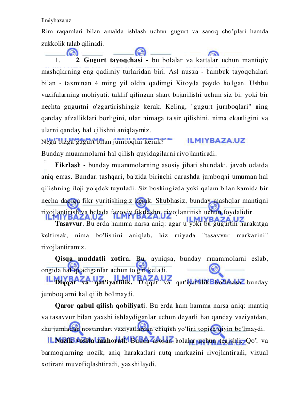 Ilmiybaza.uz 
 
Rim raqamlari bilan amalda ishlash uchun gugurt va sanoq cho’plari hamda 
zukkolik talab qilinadi. 
1. 
2. Gugurt tayoqchasi - bu bolalar va kattalar uchun mantiqiy 
mashqlarning eng qadimiy turlaridan biri. Asl nusxa - bambuk tayoqchalari 
bilan - taxminan 4 ming yil oldin qadimgi Xitoyda paydo bo'lgan. Ushbu 
vazifalarning mohiyati: taklif qilingan shart bajarilishi uchun siz bir yoki bir 
nechta gugurtni o'zgartirishingiz kerak. Keling, "gugurt jumboqlari" ning 
qanday afzalliklari borligini, ular nimaga ta'sir qilishini, nima ekanligini va 
ularni qanday hal qilishni aniqlaymiz. 
Nega bizga gugurt bilan jumboqlar kerak? 
Bunday muammolarni hal qilish quyidagilarni rivojlantiradi. 
Fikrlash - bunday muammolarning asosiy jihati shundaki, javob odatda 
aniq emas. Bundan tashqari, ba'zida birinchi qarashda jumboqni umuman hal 
qilishning iloji yo'qdek tuyuladi. Siz boshingizda yoki qalam bilan kamida bir 
necha daqiqa fikr yuritishingiz kerak. Shubhasiz, bunday mashqlar mantiqni 
rivojlantirish va bolada fazoviy fikrlashni rivojlantirish uchun foydalidir. 
Tasavvur. Bu erda hamma narsa aniq: agar u yoki bu gugurtni harakatga 
keltirsak, nima bo'lishini aniqlab, biz miyada "tasavvur markazini" 
rivojlantiramiz. 
Qisqa muddatli xotira. Bu, ayniqsa, bunday muammolarni eslab, 
ongida hal qiladiganlar uchun to'g'ri keladi. 
Diqqat va qat'iyatlilik. Diqqat va qat'iyatlilik bo’lmasa bunday 
jumboqlarni hal qilib bo'lmaydi. 
Qaror qabul qilish qobiliyati. Bu erda ham hamma narsa aniq: mantiq 
va tasavvur bilan yaxshi ishlaydiganlar uchun deyarli har qanday vaziyatdan, 
shu jumladan nostandart vaziyatlardan chiqish yo'lini topish qiyin bo'lmaydi. 
Nozik vosita mahorati. Bunda asosan bolalar uchun tegishli. Qo'l va 
barmoqlarning nozik, aniq harakatlari nutq markazini rivojlantiradi, vizual 
xotirani muvofiqlashtiradi, yaxshilaydi. 
