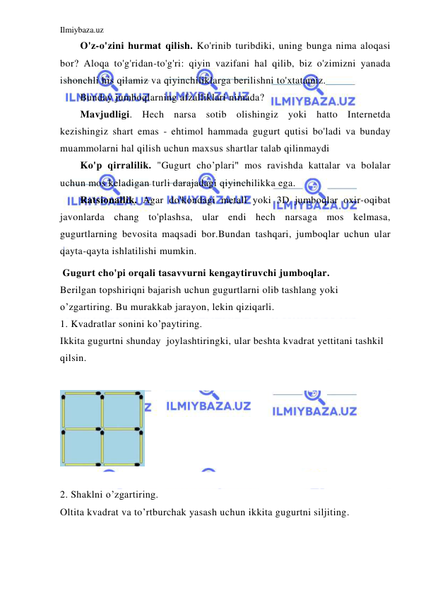 Ilmiybaza.uz 
 
O'z-o'zini hurmat qilish. Ko'rinib turibdiki, uning bunga nima aloqasi 
bor? Aloqa to'g'ridan-to'g'ri: qiyin vazifani hal qilib, biz o'zimizni yanada 
ishonchli his qilamiz va qiyinchiliklarga berilishni to'xtatamiz. 
Bunday jumboqlarning afzalliklari nimada? 
Mavjudligi. Hech narsa sotib olishingiz yoki hatto Internetda 
kezishingiz shart emas - ehtimol hammada gugurt qutisi bo'ladi va bunday 
muammolarni hal qilish uchun maxsus shartlar talab qilinmaydi 
Ko'p qirralilik. "Gugurt cho’plari" mos ravishda kattalar va bolalar 
uchun mos keladigan turli darajadagi qiyinchilikka ega. 
Ratsionallik. Agar do'kondagi metall yoki 3D jumboqlar oxir-oqibat 
javonlarda chang to'plashsa, ular endi hech narsaga mos kelmasa, 
gugurtlarning bevosita maqsadi bor.Bundan tashqari, jumboqlar uchun ular 
qayta-qayta ishlatilishi mumkin. 
 Gugurt cho'pi orqali tasavvurni kengaytiruvchi jumboqlar. 
Berilgan topshiriqni bajarish uchun gugurtlarni olib tashlang yoki 
o’zgartiring. Bu murakkab jarayon, lekin qiziqarli. 
1. Kvadratlar sonini ko’paytiring. 
Ikkita gugurtni shunday  joylashtiringki, ular beshta kvadrat yettitani tashkil 
qilsin. 
 
 
 
2. Shaklni o’zgartiring. 
Oltita kvadrat va to’rtburchak yasash uchun ikkita gugurtni siljiting.  
