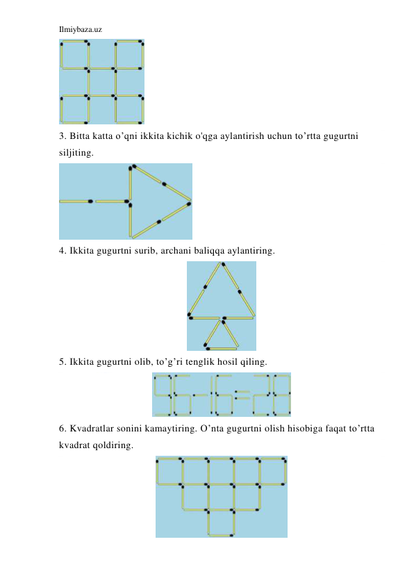 Ilmiybaza.uz 
 
 
3. Bitta katta o’qni ikkita kichik o'qga aylantirish uchun to’rtta gugurtni 
siljiting. 
 
4. Ikkita gugurtni surib, archani baliqqa aylantiring. 
 
5. Ikkita gugurtni olib, to’g’ri tenglik hosil qiling. 
 
6. Kvadratlar sonini kamaytiring. O’nta gugurtni olish hisobiga faqat to’rtta 
kvadrat qoldiring. 
 
